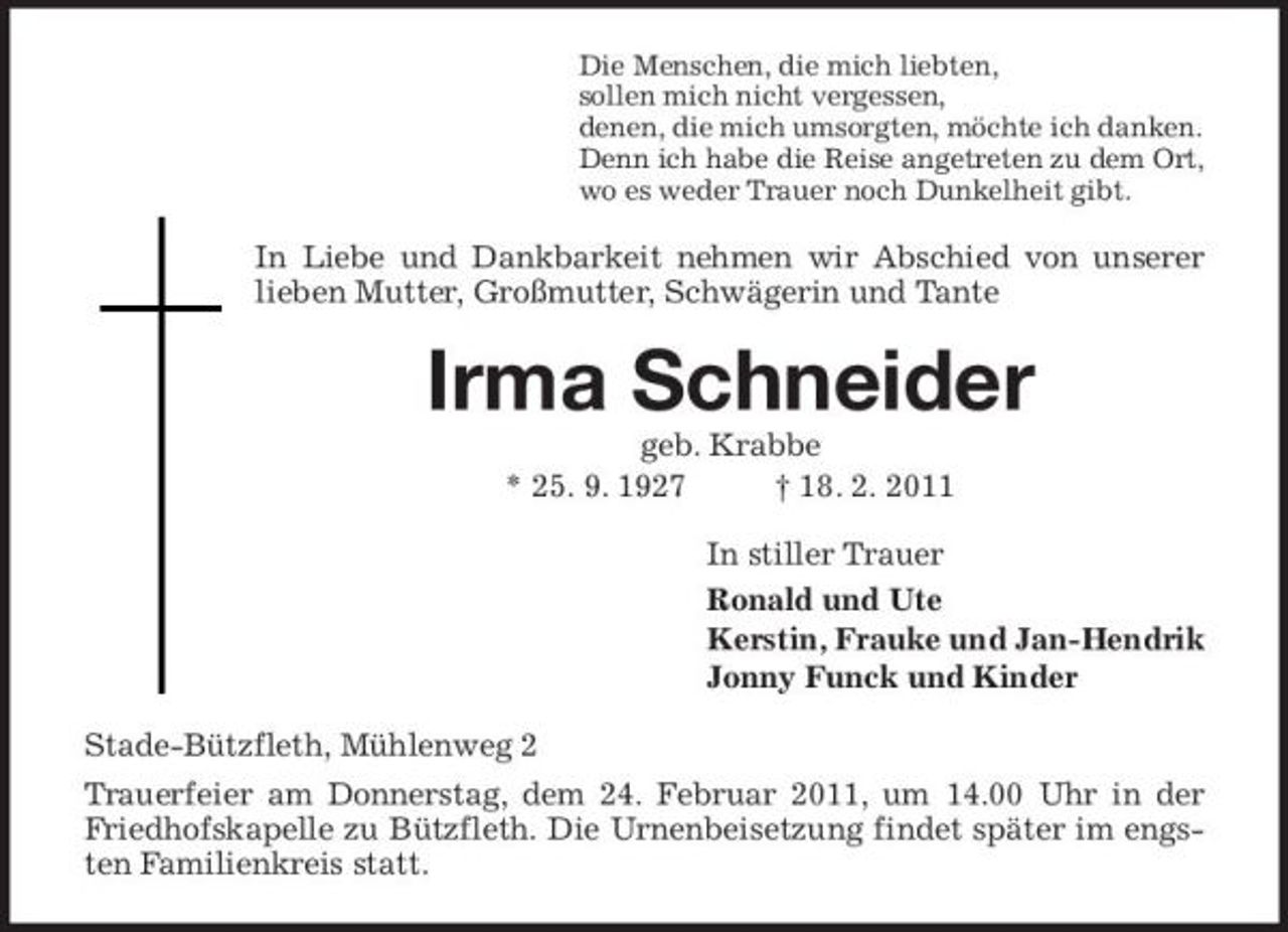 <p>Die Menschen, die mich liebten,<br />sollen mich nicht vergessen,<br />denen, die mich umsorgten, möchte ich danken.<br />Denn ich habe die Reise angetreten zu dem Ort,<br />wo es weder Trauer noch Dunkelheit gibt.<br />In Liebe und Dankbarkeit nehmen wir Abschied von unserer lieben Mutter, Großmutter, Schwägerin und Tante<br />Irma Schneider<br />geb. Krabbe<br />* 25. 9. 1927 † 18. 2. 2011<br />In stiller Trauer<br />Ronald und Ute<br />Kerstin, Frauke und Jan-Hendrik<br />Jonny Funck und Kinder<br />Stade-Bützfleth, Mühlenweg 2<br />Trauerfeier am Donnerstag, dem 24. Februar 2011, um 14.00 Uhr in der Friedhofskapelle zu Bützfleth. Die Urnenbeisetzung findet später im engsten Familienkreis statt.</p>