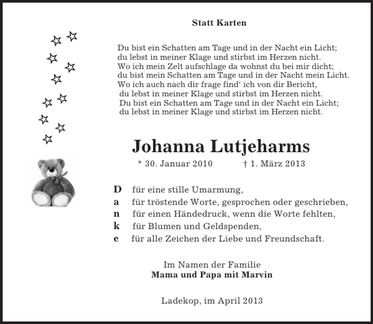 <p>Statt Karten<br />Du bist ein Schatten am Tage und in der Nacht ein Licht;<br />du lebst in meiner Klage und stirbst im Herzen nicht.<br />Wo ich mein Zelt aufschlage da wohnst du bei mir dicht;<br />du bist mein Schatten am Tage und in der Nacht mein Licht.<br />Wo ich auch nach dir frage find‘ ich von dir Bericht,<br />du lebst in meiner Klage und stirbst im Herzen nicht.<br />Du bist ein Schatten am Tage und in der Nacht ein Licht;<br />du lebst in meiner Klage und stirbst im Herzen nicht.<br />Johanna Lutjeharms<br />* 30. Januar 2010 † 1. März 2013<br />D für eine stille Umarmung,<br />a für tröstende Worte, gesprochen oder geschrieben,<br />n für einen Händedruck, wenn die Worte fehlten,<br />k für Blumen und Geldspenden,<br />e für alle Zeichen der Liebe und Freundschaft.<br />Im Namen der Familie<br />Mama und Papa mit Marvin<br />Ladekop, im April 2013</p>