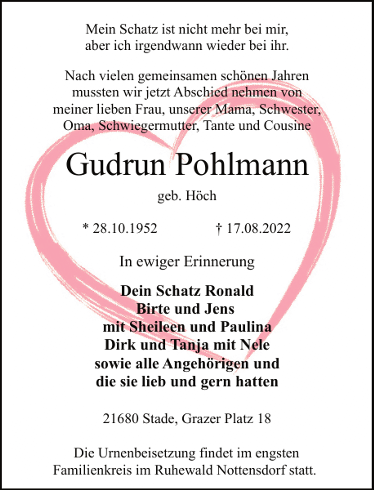 <p>Mein Schatz ist nicht mehr bei mir,<br />aber ich irgendwann wieder bei ihr.<br />Nach vielen gemeinsamen schönen Jahren<br />mussten wir jetzt Abschied nehmen von<br />meiner lieben Frau, unserer Mama, Schwester,<br />Oma, Schwiegermutter, Tante und Cousine<br />Gudrun Pohlmann<br />geb. Höch<br />* 28.10.1952 † 17.08.2022<br />In ewiger Erinnerung<br />Dein Schatz Ronald<br />Birte und Jens<br />mit Sheileen und Paulina<br />Dirk und Tanja mit Nele<br />sowie alle Angehörigen und<br />die sie lieb und gern hatten<br />21680 Stade, Grazer Platz 18<br />Die Urnenbeisetzung findet im engsten<br />Familienkreis im Ruhewald Nottensdorf statt.</p>