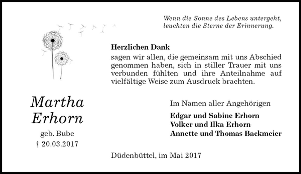 <p>Wenn die Sonne des Lebens untergeht,<br />leuchten die Sterne der Erinnerung.<br />Herzlichen Dank<br />sagen wir allen, die gemeinsam mit uns Abschied<br />genommen haben, sich in stiller Trauer mit uns<br />verbunden fühlten und ihre Anteilnahme auf<br />vielfältige Weise zum Ausdruck brachten.<br />Im Namen aller Angehörigen<br />Edgar und Sabine Erhorn<br />Volker und Ilka Erhorn<br />Annette und Thomas Backmeier<br />Düdenbüttel, im Mai 2017<br />Martha<br />Erhorn<br />geb. Bube<br />† 20.03.2017</p>