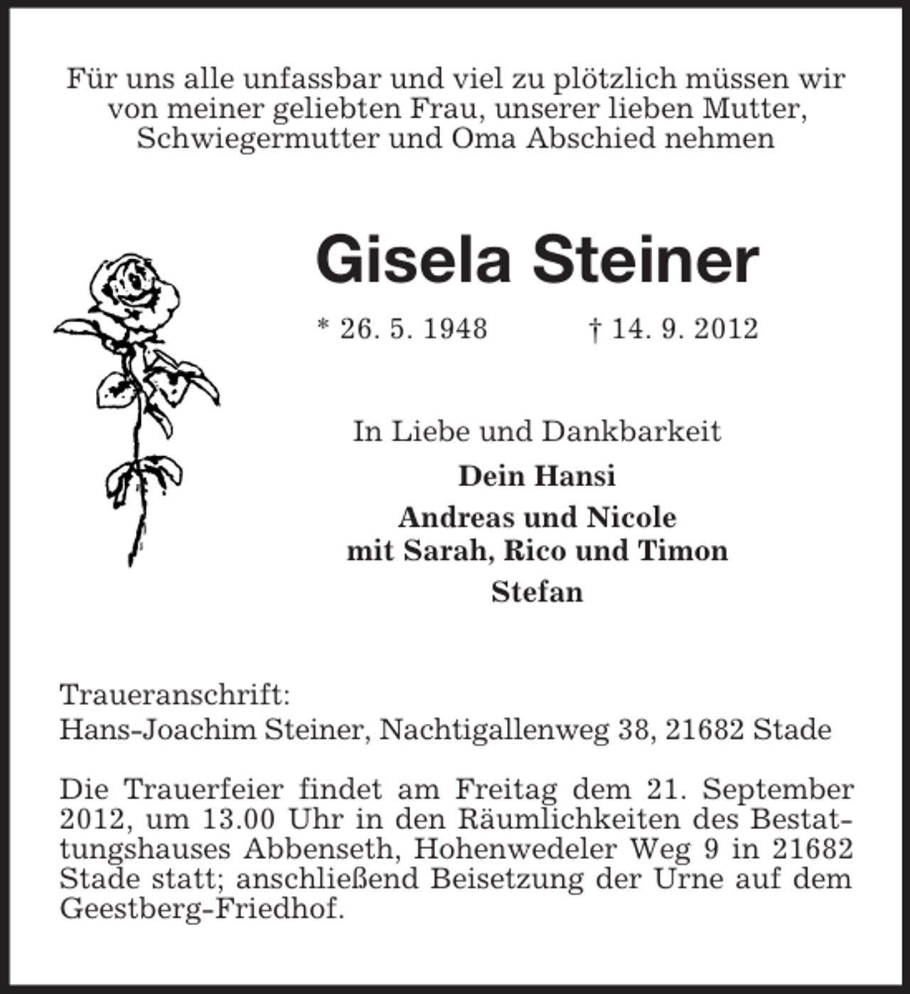 <p>Für uns alle unfassbar und viel zu plötzlich müssen wir<br />von meiner geliebten Frau, unserer lieben Mutter,<br />Schwiegermutter und Oma Abschied nehmen</p><p>Gisela Steiner<br />* 26. 5. 1948</p><p>† 14. 9. 2012</p><p>In Liebe und Dankbarkeit<br />Dein Hansi<br />Andreas und Nicole<br />mit Sarah, Rico und Timon<br />Stefan</p><p>Traueranschrift:<br />Hans-Joachim Steiner, Nachtigallenweg 38, 21682 Stade<br />Die Trauerfeier findet am Freitag dem 21. September<br />2012, um 13.00 Uhr in den Räumlichkeiten des Bestattungshauses Abbenseth, Hohenwedeler Weg 9 in 21682<br />Stade statt; anschließend Beisetzung der Urne auf dem<br />Geestberg-Friedhof.</p>