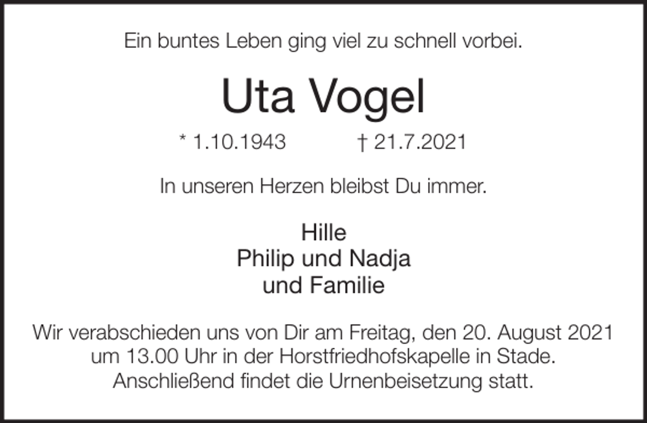 <p>Ein buntes Leben ging viel zu schnell vorbei.<br />Uta Vogel<br />* 1.10.1943 † 21.7.2021<br />In unseren Herzen bleibst Du immer.</p>
<p>Hille<br />Philip und Nadja<br />und Familie<br />Wir verabschieden uns von Dir am Freitag, den 20. August 2021<br />um 13.00 Uhr in der Horstfriedhofskapelle in Stade.<br />Anschließend findet die Urnenbeisetzung statt.</p>