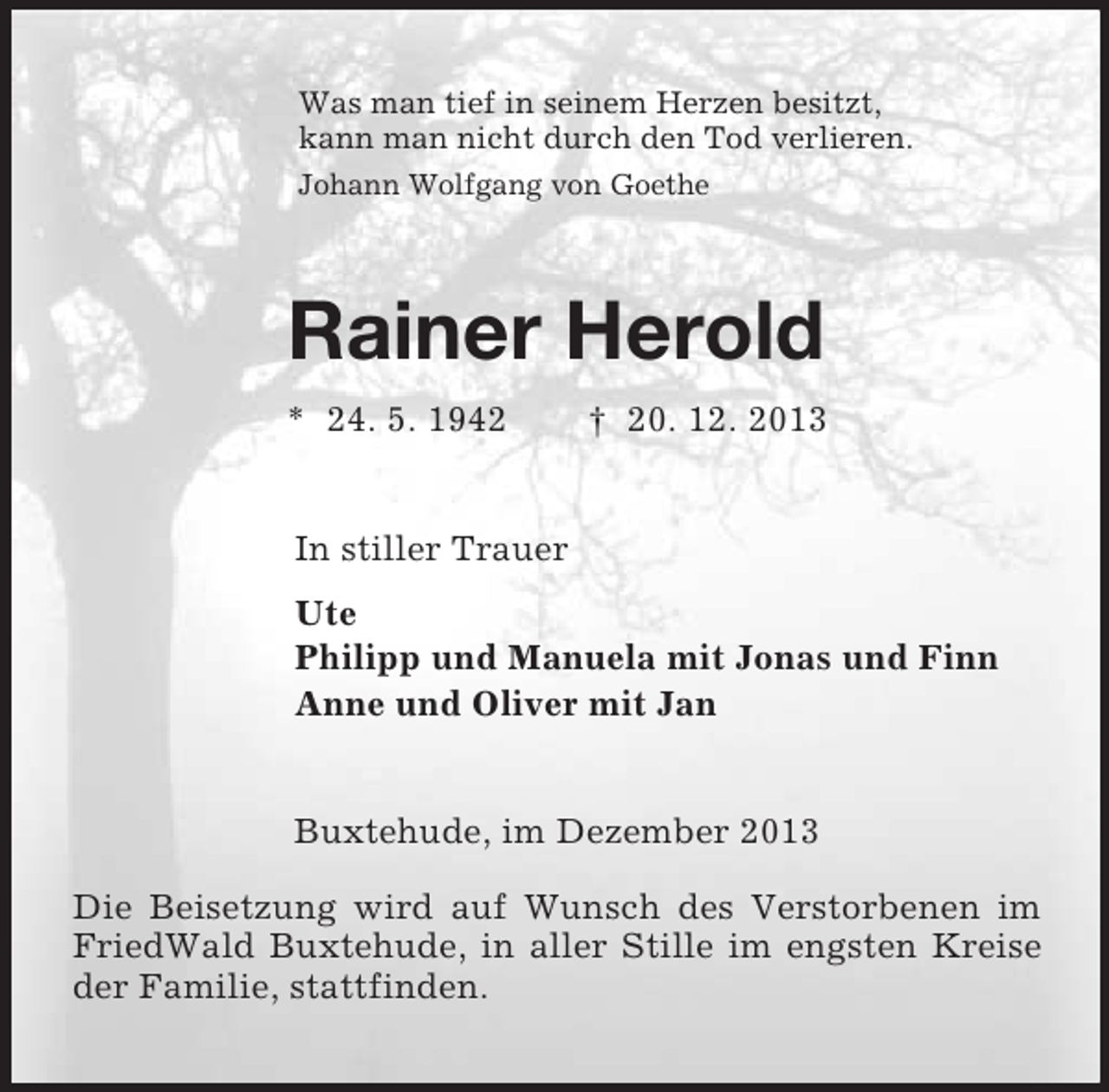 <p>Was man tief in seinem Herzen besitzt,<br />kann man nicht durch den Tod verlieren.<br />Johann Wolfgang von Goethe<br />Rainer Herold<br />* 24. 5. 1942 † 20. 12. 2013<br />In stiller Trauer<br />Ute<br />Philipp und Manuela mit Jonas und Finn<br />Anne und Oliver mit Jan<br />Buxtehude, im Dezember 2013</p><p>Die Beisetzung wird auf Wunsch des Verstorbenen im FriedWald Buxtehude, in aller Stille im engsten Kreise der Familie, stattfinden.</p>