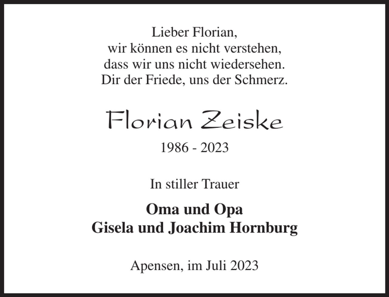 <p>Lieber Florian,<br />wir können es nicht verstehen,<br />dass wir uns nicht wiedersehen.<br />Dir der Friede, uns der Schmerz.<br />Florian Zeiske<br />1986 - 2023<br />In stiller Trauer<br />Oma und Opa<br />Gisela und Joachim Hornburg<br />Apensen, im Juli 2023</p>