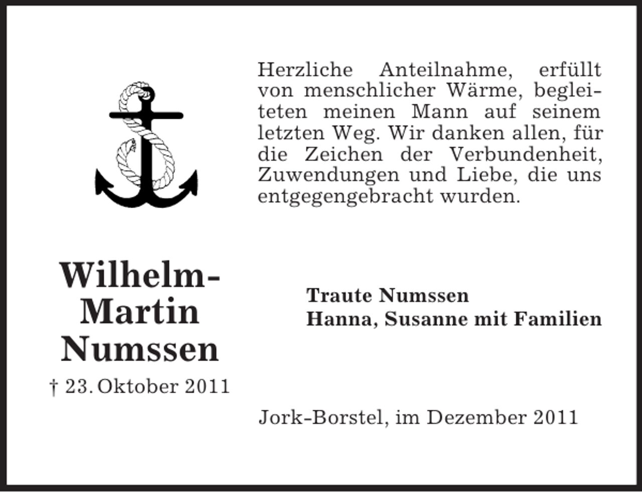<p>Herzliche Anteilnahme, erfüllt<br />von menschlicher Wärme, begleiteten meinen Mann auf seinem<br />letzten Weg. Wir danken allen, für<br />die Zeichen der Verbundenheit,<br />Zuwendungen und Liebe, die uns<br />entgegengebracht wurden.</p><p>WilhelmMartin<br />Numssen</p><p>Traute Numssen<br />Hanna, Susanne mit Familien</p><p>† 23. Oktober 2011<br />Jork-Borstel, im Dezember 2011</p>