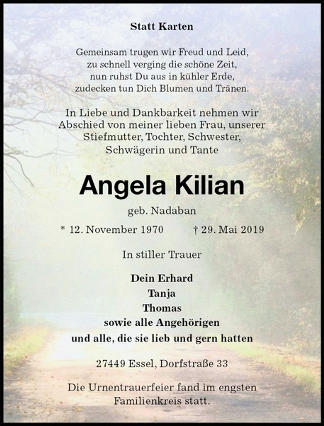 <p>Statt Karten<br />Gemeinsam trugen wir Freud und Leid,<br />zu schnell verging die schöne Zeit,<br />nun ruhst Du aus in kühler Erde,<br />zudecken tun Dich Blumen und Tränen.<br />In Liebe und Dankbarkeit nehmen wir<br />Abschied von meiner lieben Frau, unserer<br />Stiefmutter, Tochter, Schwester,<br />Schwägerin und Tante<br />Angela Kilian<br />geb. Nadaban<br />* 12. November 1970 † 29. Mai 2019<br />In stiller Trauer</p><p>Dein Erhard<br />Tanja<br />Thomas<br />sowie alle Angehörigen<br />und alle, die sie lieb und gern hatten<br />27449 Essel, Dorfstraße 33</p><p>Die Urnentrauerfeier fand im engsten<br />Familienkreis statt.</p>
