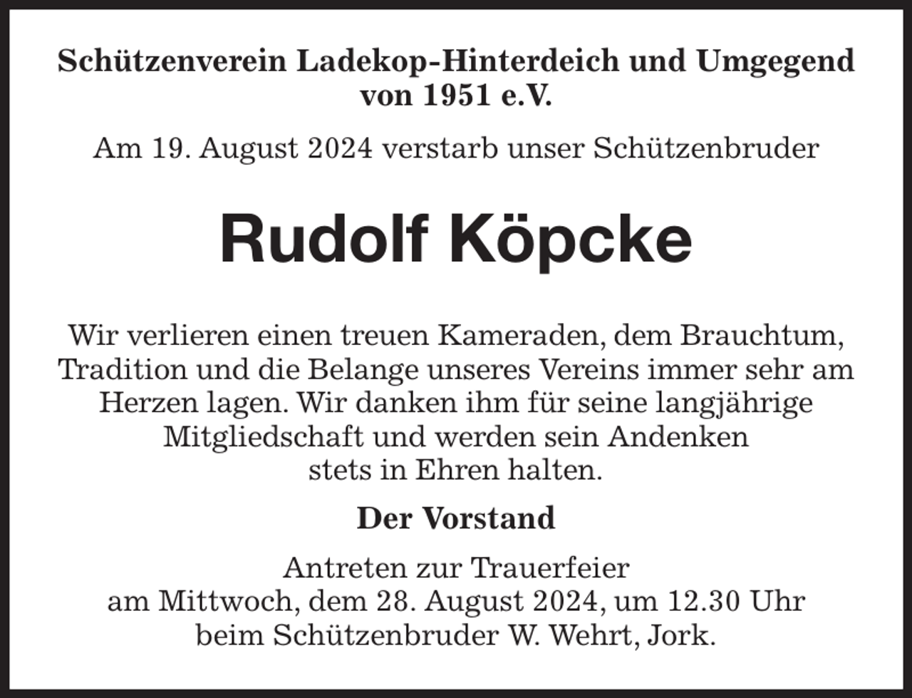 <p>Schützenverein Ladekop-Hinterdeich und Umgegend<br />von 1951 e.V.<br />Am 19. August 2024 verstarb unser Schützenbruder<br />Rudolf Köpcke<br />Wir verlieren einen treuen Kameraden, dem Brauchtum,<br />Tradition und die Belange unseres Vereins immer sehr am Herzen lagen. Wir danken ihm für seine langjährige<br />Mitgliedschaft und werden sein Andenken<br />stets in Ehren halten.<br />Der Vorstand<br />Antreten zur Trauerfeier<br />am Mittwoch, dem 28. August 2024, um 12.30 Uhr<br />beim Schützenbruder W. Wehrt, Jork.</p>