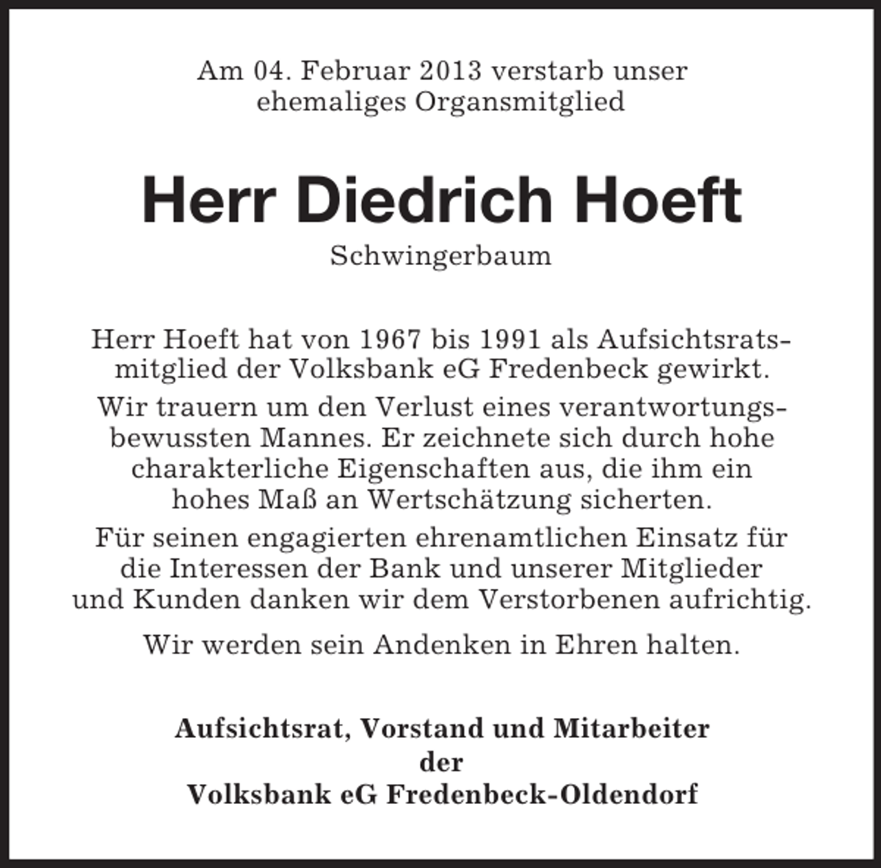 <p>Am 04. Februar 2013 verstarb unser<br />ehemaliges Organsmitglied</p><p>Herr Diedrich Hoeft<br />Schwingerbaum<br />Herr Hoeft hat von 1967 bis 1991 als Aufsichtsratsmitglied der Volksbank eG Fredenbeck gewirkt.<br />Wir trauern um den Verlust eines verantwortungsbewussten Mannes. Er zeichnete sich durch hohe<br />charakterliche Eigenschaften aus, die ihm ein<br />hohes Maß an Wertschätzung sicherten.<br />Für seinen engagierten ehrenamtlichen Einsatz für<br />die Interessen der Bank und unserer Mitglieder<br />und Kunden danken wir dem Verstorbenen aufrichtig.<br />Wir werden sein Andenken in Ehren halten.<br />Aufsichtsrat, Vorstand und Mitarbeiter<br />der<br />Volksbank eG Fredenbeck-Oldendorf</p>