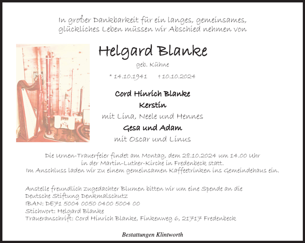 <p>In großer Dankbarkeit für ein langes, gemeinsames,<br />glückliches Leben müssen wir Abschied nehmen von</p><p>Helgard Blanke<br />geb. Kühne</p><p>* 14.10.1941</p><p>† 10.10.2024</p><p>Cord Hinrich Blanke<br />Kerstin<br />mit Lina, Neele und Hennes<br />Gesa und Adam<br />mit Oscar und Linus<br />Die Urnen-Trauerfeier findet am Montag, dem 28.10.2024 um 14.00 Uhr<br />in der Martin-Luther-Kirche in Fredenbeck statt.<br />Im Anschluss laden wir zu einem gemeinsamen Kaffeetrinken ins Gemeindehaus ein.<br />Anstelle freundlich zugedachter Blumen bitten wir um eine Spende an die<br />Deutsche Stiftung Denkmalschutz<br />IBAN: DE71 5004 005400 5004 00<br />Stichwort: Helgard Blanke<br />Traueranschrift: Cord Hinrich Blanke, Finkenweg 6, 21717 Fredenbeck<br />Bestattungen Klintworth</p>