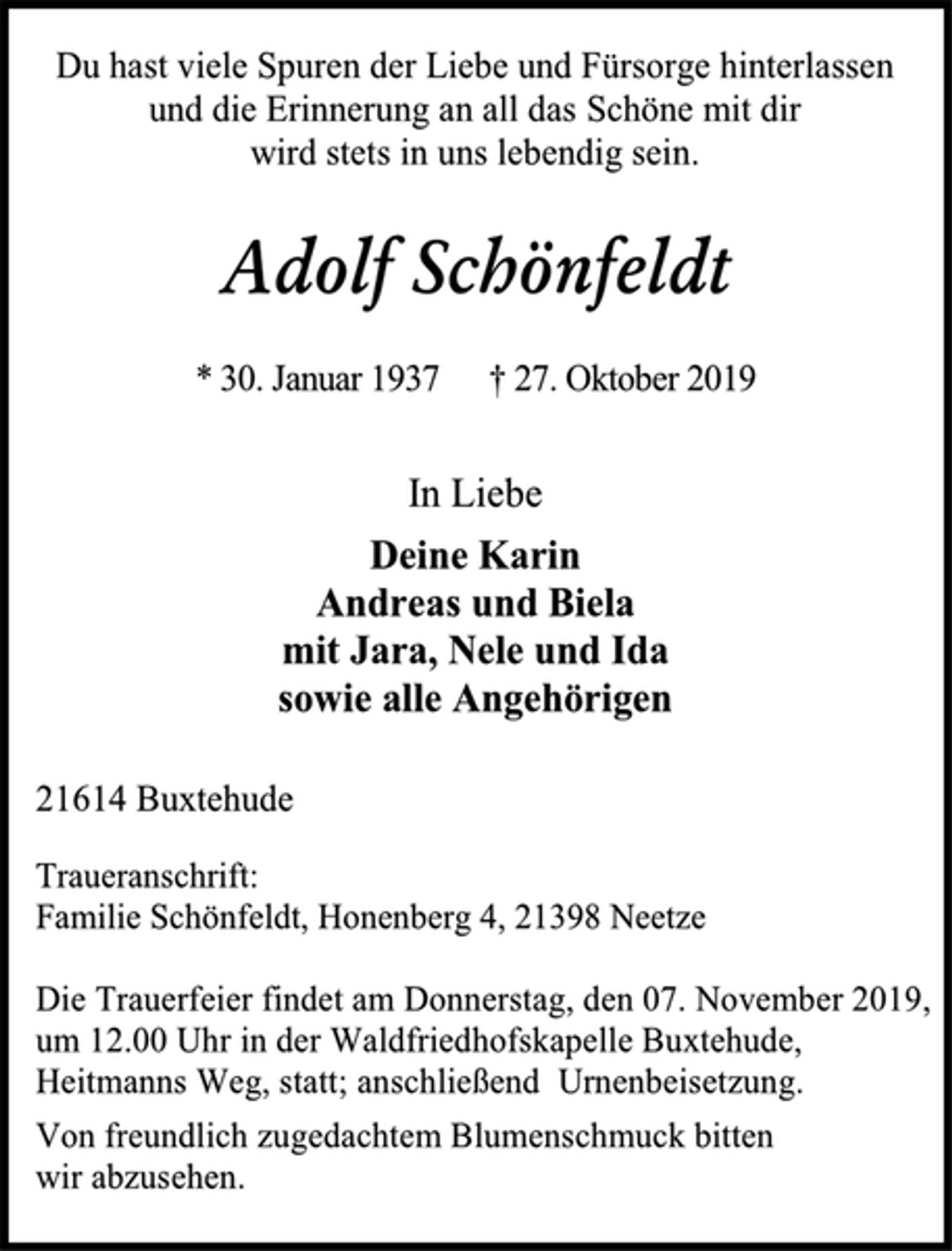 <p>Du hast viele Spuren der Liebe und Fürsorge hinterlassen<br />und die Erinnerung an all das Schöne mit dir<br />wird stets in uns lebendig sein.<br />Adolf Schönfeldt<br />* 30. Januar 1937 † 27. Oktober 2019<br />In Liebe<br />Deine Karin<br />Andreas und Biela<br />mit Jara, Nele und Ida<br />sowie alle Angehörigen<br />21614 Buxtehude<br />Traueranschrift:<br />Familie Schönfeldt, Honenberg 4, 21398 Neetze<br />Die Trauerfeier findet am Donnerstag, den 07. November 2019,<br />um 12.00 Uhr in der Waldfriedhofskapelle Buxtehude,<br />Heitmanns Weg, statt; anschließend Urnenbeisetzung.<br />Von freundlich zugedachtem Blumenschmuck bitten<br />wir abzusehen.</p>