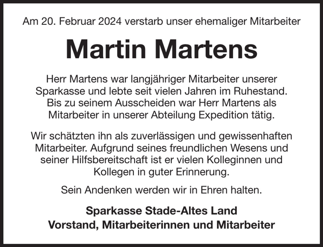 <p>Am 20. Februar 2024 verstarb unser ehemaliger Mitarbeiter<br />Martin Martens<br />Herr Martens war langjähriger Mitarbeiter unserer<br />Sparkasse und lebte seit vielen Jahren im Ruhestand.<br />Bis zu seinem Ausscheiden war Herr Martens als<br />Mitarbeiter in unserer Abteilung Expedition tätig.</p><p>Wir schätzten ihn als zuverlässigen und gewissenhaften Mitarbeiter. Aufgrund seines freundlichen Wesens und<br />seiner Hilfsbereitschaft ist er vielen Kolleginnen und<br />Kollegen in guter Erinnerung.</p><p>Sein Andenken werden wir in Ehren halten.<br />Sparkasse Stade-Altes Land<br />Vorstand, Mitarbeiterinnen und Mitarbeiter</p>