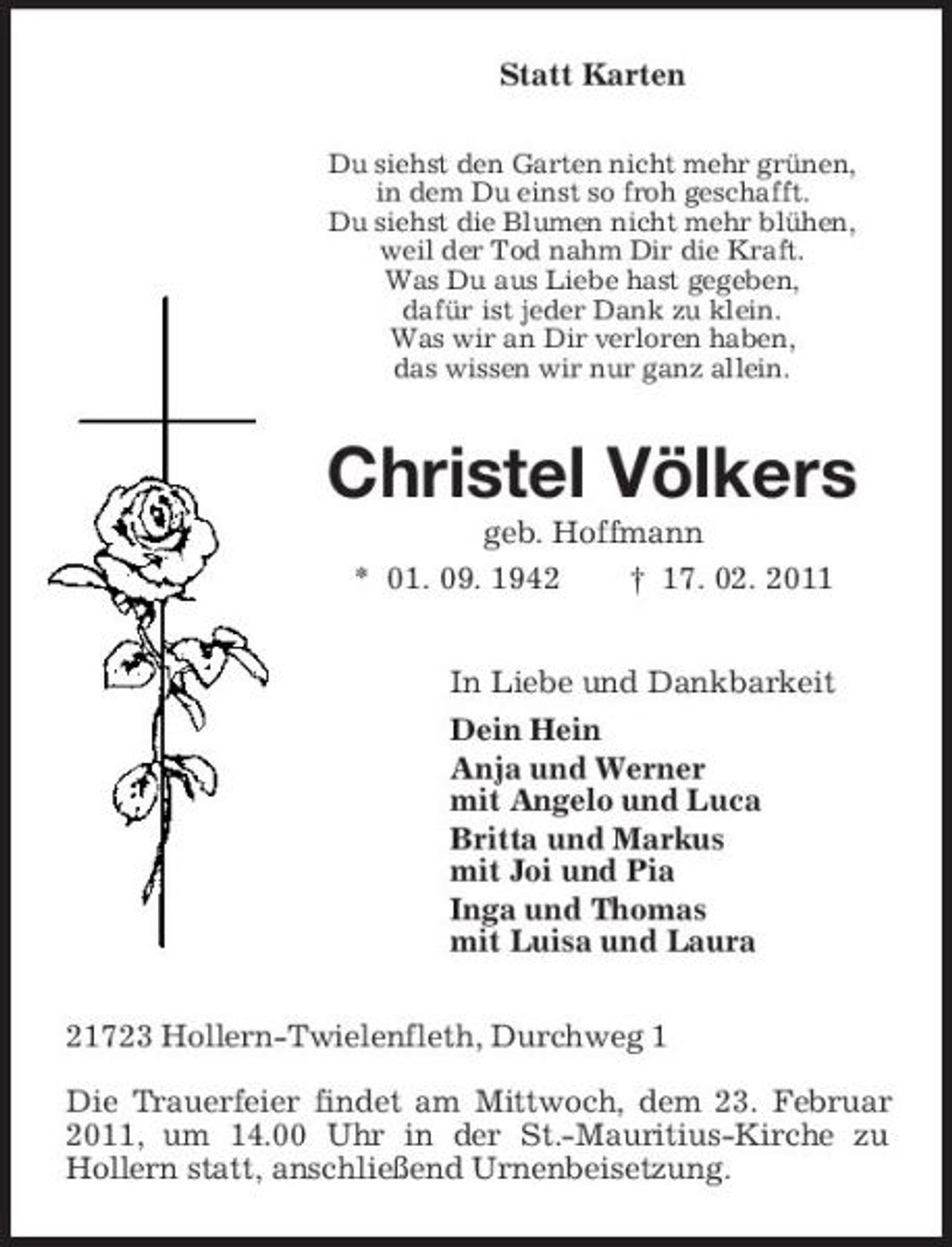 <p>Statt Karten<br />Du siehst den Garten nicht mehr grünen, in dem Du einst so froh geschafft. Du siehst die Blumen nicht mehr blühen, weil der Tod nahm Dir die Kraft. Was Du aus Liebe hast gegeben, dafür ist jeder Dank zu klein. Was wir an Dir verloren haben, das wissen wir nur ganz allein.</p><p>Christel Völkers<br />geb. Hoffmann * 01. 09. 1942 † 17. 02. 2011 In Liebe und Dankbarkeit Dein Hein Anja und Werner mit Angelo und Luca Britta und Markus mit Joi und Pia Inga und Thomas mit Luisa und Laura 21723 Hollern-Twielenfleth, Durchweg 1 Die Trauerfeier findet am Mittwoch, dem 23. Februar 2011, um 14.00 Uhr in der St.-Mauritius-Kirche zu Hollern statt, anschließend Urnenbeisetzung.</p>
