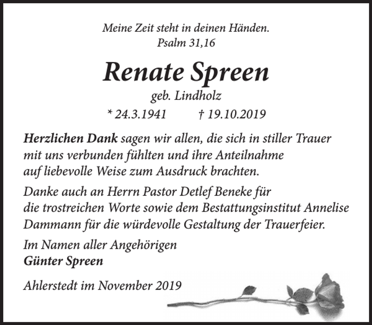 <p>Meine Zeit steht in deinen Händen.<br />Psalm 31,16<br />Renate Spreen<br />geb. Lindholz<br />* 24.3.1941 + 19.10.2019<br />Herzlichen Dank sagen wir allen, die sich in stiller Trauer mit uns verbunden fühlten und ihre Anteilnahme auf liebevolle Weise zum Ausdruck brachten.<br />Danke auch an Herrn Pastor Detlef Beneke für die trostreichen Worte sowie dem Bestattungsinstitut Annelise Dammann für die würdevolle Gestaltung der Trauerfeier.<br />Im Namen aller Angehörigen<br />Günter Spreen<br />Ahlerstedt im November 2019</p>