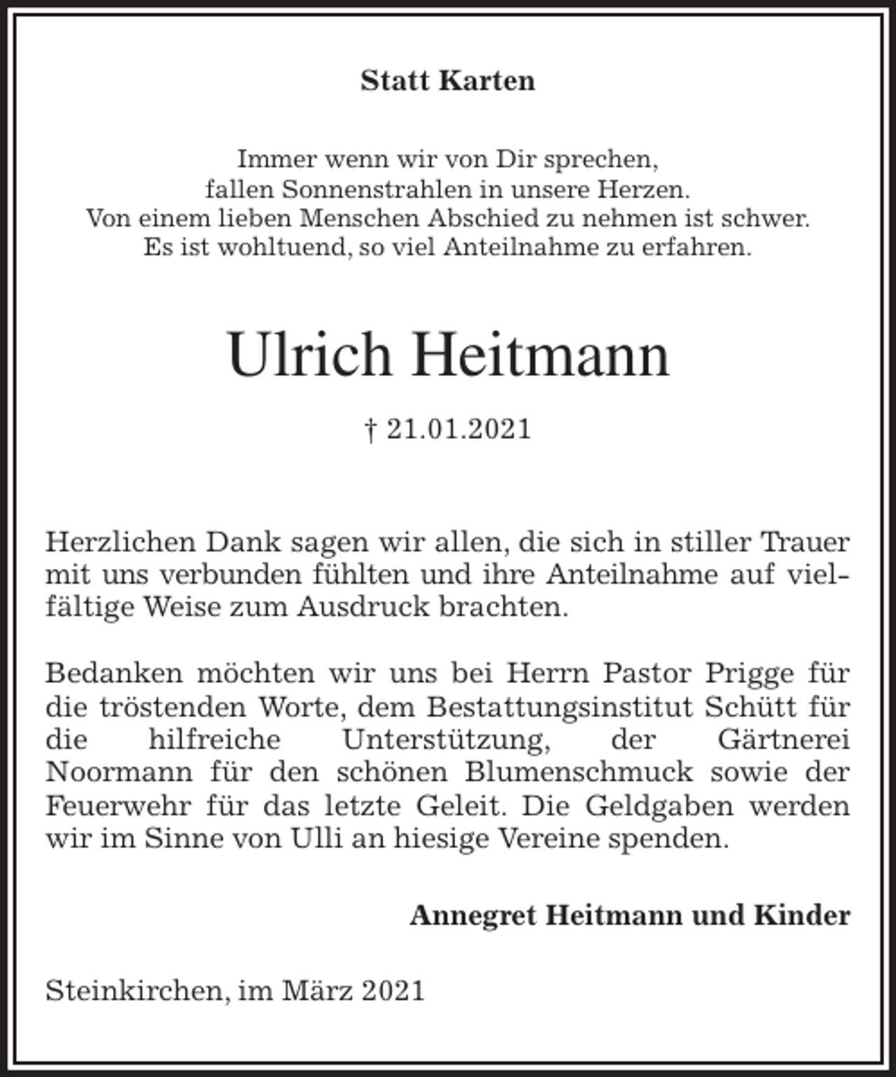 <p>Statt Karten<br />Immer wenn wir von Dir sprechen,<br />fallen Sonnenstrahlen in unsere Herzen.<br />Von einem lieben Menschen Abschied zu nehmen ist schwer.<br />Es ist wohltuend, so viel Anteilnahme zu erfahren.</p>
<p>Ulrich Heitmann<br />† 21.01.2021</p>
<p>Herzlichen Dank sagen wir allen, die sich in stiller Trauer mit uns verbunden fühlten und ihre Anteilnahme auf vielfältige Weise zum Ausdruck brachten.</p>
<p>Bedanken möchten wir uns bei Herrn Pastor Prigge für die tröstenden Worte, dem Bestattungsinstitut Schütt für die hilfreiche Unterstützung, der Gärtnerei<br />Noormann für den schönen Blumenschmuck sowie der Feuerwehr für das letzte Geleit. Die Geldgaben werden wir im Sinne von Ulli an hiesige Vereine spenden.<br />Annegret Heitmann und Kinder<br />Steinkirchen, im März 2021</p>