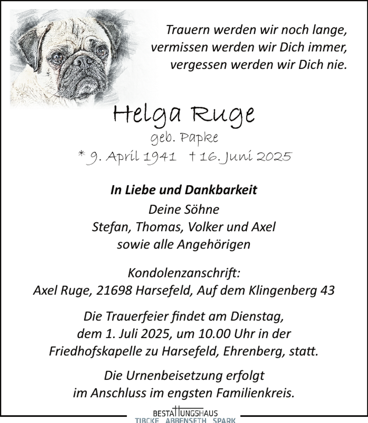 <p>Trauern werden wir noch lange,<br />vermissen werden wir Dich immer,<br />vergessen werden wir Dich nie.</p>
<p>geb. Papke<br />* 9. April 1941 † 16. Juni 2025<br />In Liebe und Dankbarkeit<br />Deine Söhne<br />Stefan, Thomas, Volker und Axel<br />sowie alle Angehörigen<br />Kondolenzanschrift:<br />Axel Ruge, 21698 Harsefeld, Auf dem Klingenberg 43<br />Die Trauerfeier ﬁndet am Dienstag,<br />dem 1. Juli 2025, um 10.00 Uhr in der<br />Friedhofskapelle zu Harsefeld, Ehrenberg, sta .<br />Die Urnenbeisetzung erfolgt<br />im Anschluss im engsten Familienkreis.</p>
