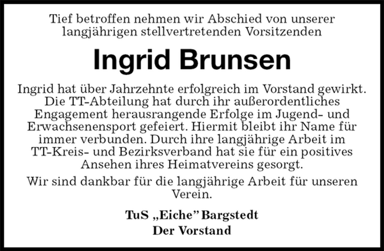 <p>Tief betroffen nehmen wir Abschied von unserer<br />langjährigen stellvertretenden Vorsitzenden<br />Ingrid Brunsen<br />Ingrid hat über Jahrzehnte erfolgreich im Vorstand gewirkt.<br />Die TT-Abteilung hat durch ihr außerordentliches<br />Engagement herausrangende Erfolge im Jugend- und<br />Erwachsenensport gefeiert. Hiermit bleibt ihr Name für immer verbunden. Durch ihre langjährige Arbeit im<br />TT-Kreis- und Bezirksverband hat sie für ein positives<br />Ansehen ihres Heimatvereins gesorgt.<br />Wir sind dankbar für die langjährige Arbeit für unseren Verein.<br />TuS „Eiche” Bargstedt<br />Der Vorstand</p>