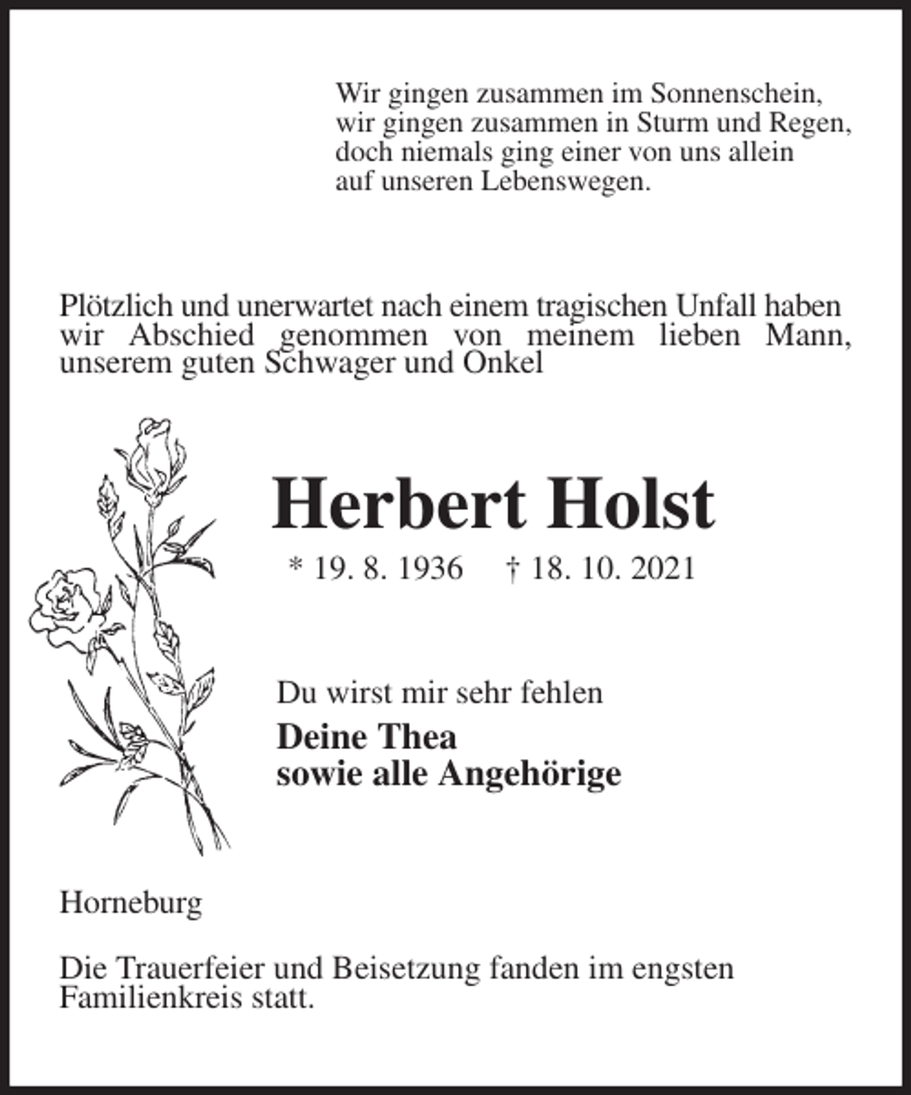 <p>Wir gingen zusammen im Sonnenschein,<br />wir gingen zusammen in Sturm und Regen,<br />doch niemals ging einer von uns allein<br />auf unseren Lebenswegen.<br />Plötzlich und unerwartet nach einem tragischen Unfall haben<br />wir Abschied genommen von meinem lieben Mann,<br />unserem guten Schwager und Onkel<br />Herbert Holst<br />* 19. 8. 1936 † 18. 10. 2021<br />Du wirst mir sehr fehlen<br />Deine Thea<br />sowie alle Angehörige<br />Horneburg<br />Die Trauerfeier und Beisetzung fanden im engsten<br />Familienkreis statt.</p>