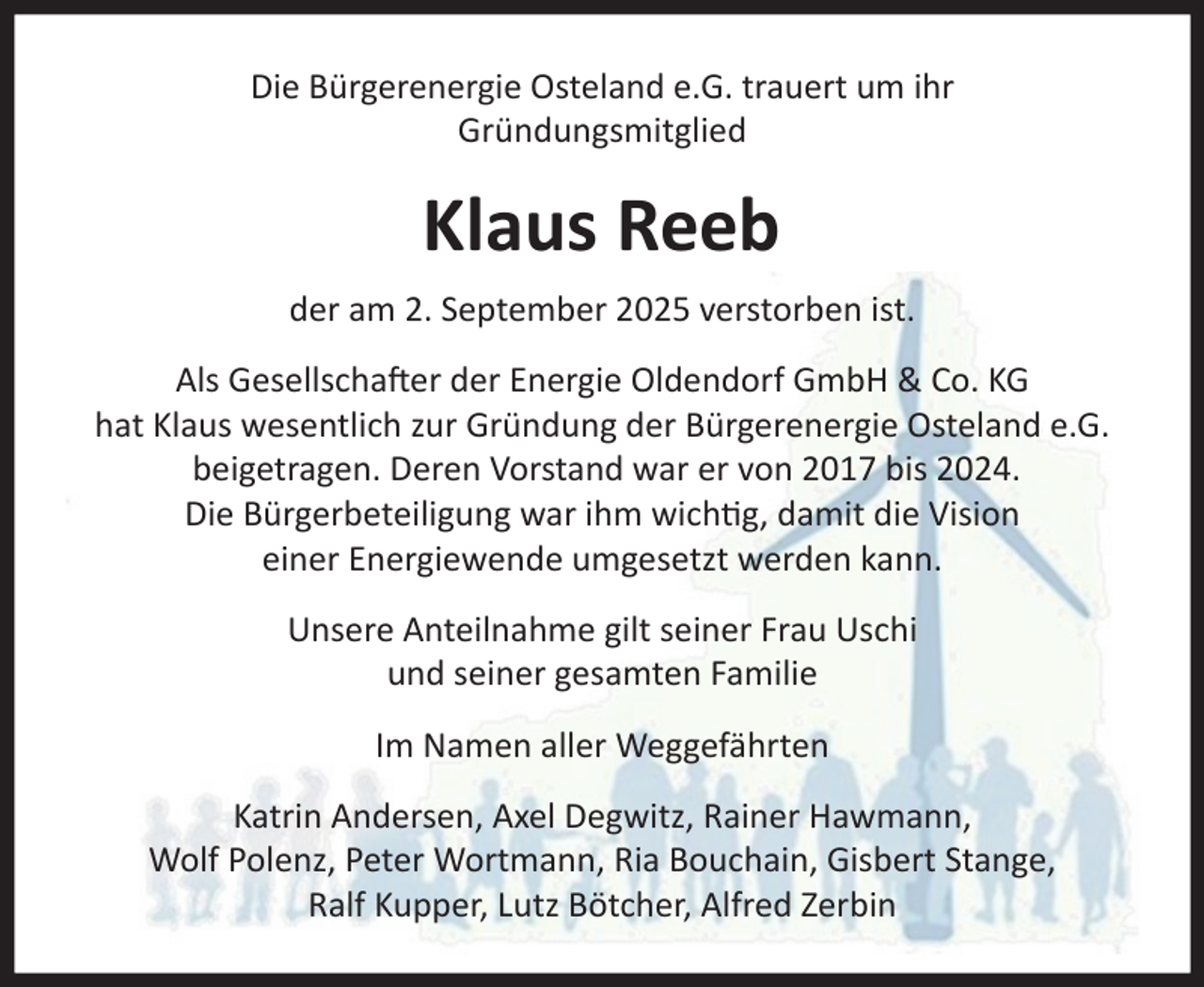<p>Die Bürgerenergie Osteland e.G. trauert um ihr<br />Gründungsmitglied<br />Klaus Reeb<br />der am 2. September 2025 verstorben ist.<br />Als Gesellschafter der Energie Oldendorf GmbH &amp; Co. KG<br />hat Klaus wesentlich zur Gründung der Bürgerenergie<br />Osteland e.G. beigetragen. Deren Vorstand war er von<br />2017 bis 2024. Die Bürgerbeteiligung war ihm wichtig,<br />damit die Vision einer Energiewende umgesetzt werden<br />kann.<br />Unsere Anteilnahme gilt seiner Frau Uschi und seiner<br />gesamten Familie<br />Im Namen aller Weggefährten<br />Katrin Andersen, Axel Degwitz, Rainer Hawmann<br />Wolf Polenz, Peter Wortmann, Ria Bouchain, Gisbert<br />Stange, Ralf Kupper, Lutz Bötcher, Alfred Zerbin</p>
