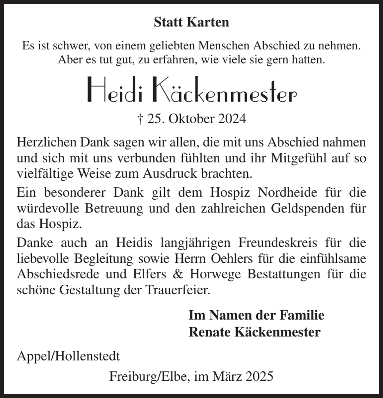 <p>Statt Karten<br />Es ist schwer, von einem geliebten Menschen Abschied zu nehmen.<br />Aber es tut gut, zu erfahren, wie viele sie gern hatten.<br />Heidi Käckenmester<br />† 25. Oktober 2024<br />Herzlichen Dank sagen wir allen, die mit uns Abschied nahmen<br />und sich mit uns verbunden fühlten und ihr Mitgefühl auf so vielfältige Weise zum Ausdruck brachten.<br />Ein besonderer Dank gilt dem Hospiz Nordheide für die<br />würdevolle Betreuung und den zahlreichen Geldspenden für das Hospiz.<br />Danke auch an Heidis langjährigen Freundeskreis für die<br />liebevolle Begleitung sowie Herrn Oehlers für die einfühlsame<br />Abschiedsrede und Elfers &amp; Horwege Bestattungen für die schöne Gestaltung der Trauerfeier.<br />Im Namen der Familie<br />Renate Käckenmester<br />Appel/Hollenstedt<br />Freiburg/Elbe, im März 2025</p>