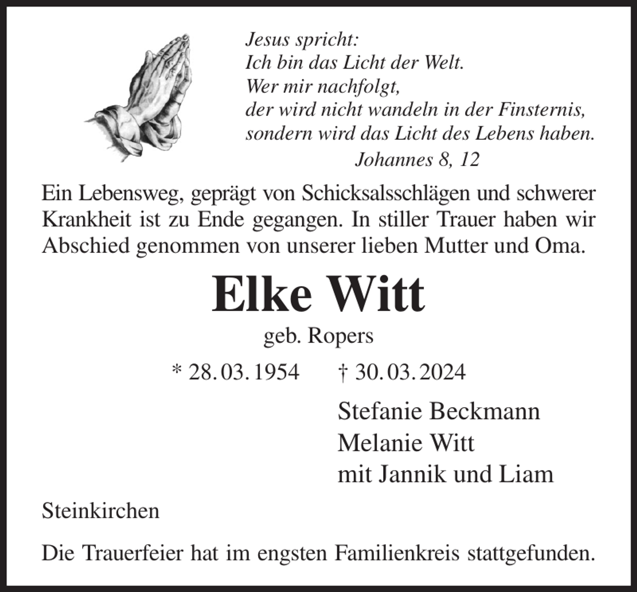 <p>Jesus spricht:<br />Ich bin das Licht der Welt.<br />Wer mir nachfolgt,<br />der wird nicht wandeln in der Finsternis,<br />sondern wird das Licht des Lebens haben.<br />Johannes 8, 12<br />Ein Lebensweg, geprägt von Schicksalsschlägen und schwerer<br />Krankheit ist zu Ende gegangen. In stiller Trauer haben wir Abschied genommen von unserer lieben Mutter und Oma.<br />Elke Witt<br />geb. Ropers<br />* 28. 03. 1954 † 30. 03. 2024<br />Stefanie Beckmann<br />Melanie Witt<br />mit Jannik und Liam<br />Steinkirchen<br />Die Trauerfeier hat im engsten Familienkreis stattgefunden.</p>
