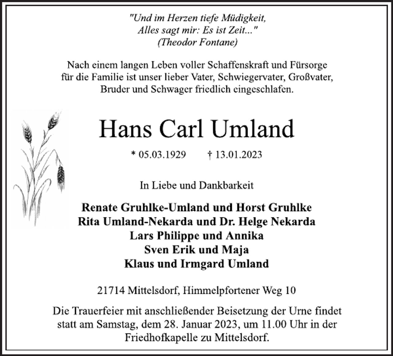 <p>"Und im Herzen tiefe Müdigkeit,<br />Alles sagt mir: Es ist Zeit..."<br />(Theodor Fontane)<br />Nach einem langen Leben voller Schaffenskraft und Fürsorge<br />für die Familie ist unser lieber Vater, Schwiegervater, Großvater,<br />Bruder und Schwager friedlich eingeschlafen.<br />Hans Carl Umland<br />* 05.03.1929 † 13.01.2023<br />In Liebe und Dankbarkeit<br />Renate Gruhlke-Umland und Horst Gruhlke<br />Rita Umland-Nekarda und Dr. Helge Nekarda<br />Lars Philippe und Annika<br />Sven Erik und Maja<br />Klaus und Irmgard Umland<br />21714 Mittelsdorf, Himmelpfortener Weg 10<br />Die Trauerfeier mit anschließender Beisetzung der Urne findet<br />statt am Samstag, dem 28. Januar 2023, um 11.00 Uhr in der<br />Friedhofkapelle zu Mittelsdorf.</p>