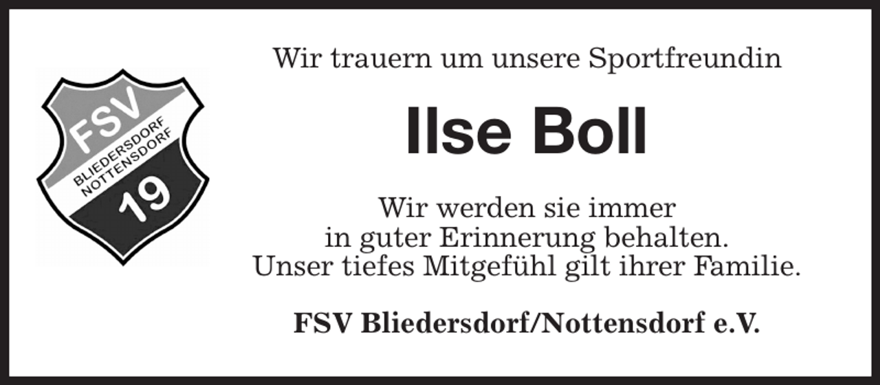 <p>Wir trauern um unsere Sportfreundin<br />Ilse Boll<br />Wir werden sie immer<br />in guter Erinnerung behalten.<br />Unser tiefes Mitgefühl gilt ihrer Familie.<br />FSV Bliedersdorf/Nottensdorf e.V.</p>