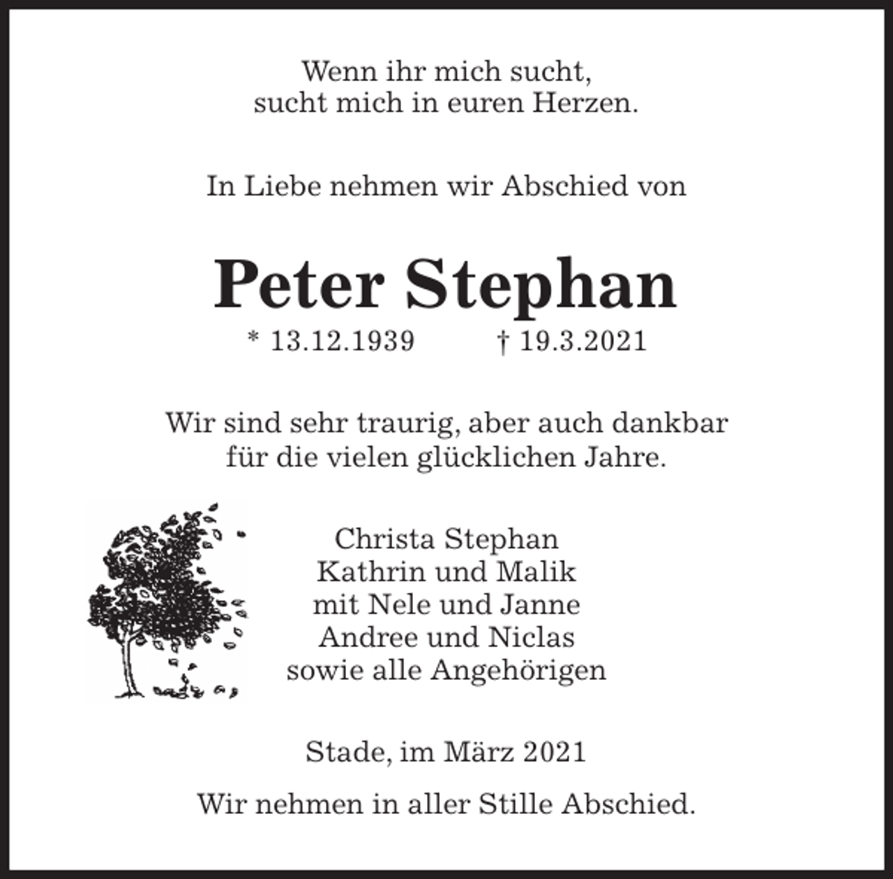 <p>Wenn ihr mich sucht,<br />sucht mich in euren Herzen.<br />In Liebe nehmen wir Abschied von<br />Peter Stephan<br />* 13.12.1939 † 19.3.2021<br />Wir sind sehr traurig, aber auch dankbar<br />für die vielen glücklichen Jahre.<br />Christa Stephan<br />Kathrin und Malik<br />mit Nele und Janne<br />Andree und Niclas<br />sowie alle Angehörigen<br />Stade, im März 2021<br />Wir nehmen in aller Stille Abschied.</p>