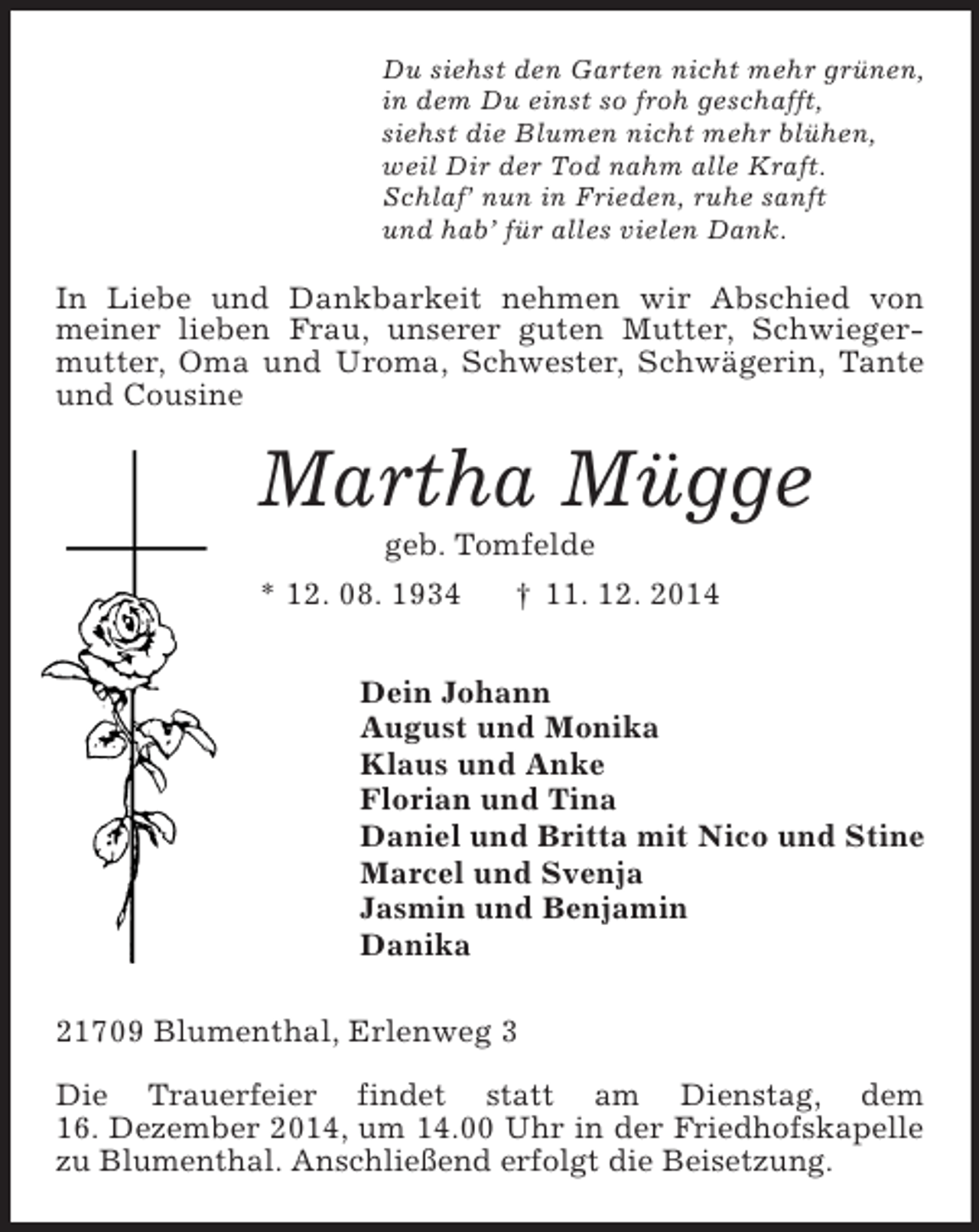 <p>Du siehst den Garten nicht mehr grünen,<br />in dem Du einst so froh geschafft,<br />siehst die Blumen nicht mehr blühen,<br />weil Dir der Tod nahm alle Kraft.<br />Schlaf’ nun in Frieden, ruhe sanft<br />und hab’ für alles vielen Dank.<br />In Liebe und Dankbarkeit nehmen wir Abschied von meiner lieben Frau, unserer guten Mutter, Schwiegermutter, Oma und Uroma, Schwester, Schwägerin, Tante und Cousine<br />Martha Mügge<br />geb. Tomfelde<br />* 12. 08. 1934 † 11. 12. 2014<br />Dein Johann<br />August und Monika<br />Klaus und Anke<br />Florian und Tina<br />Daniel und Britta mit Nico und Stine<br />Marcel und Svenja<br />Jasmin und Benjamin<br />Danika<br />21709 Blumenthal, Erlenweg 3</p><p>Die Trauerfeier findet statt am Dienstag, dem<br />16. Dezember 2014, um 14.00 Uhr in der Friedhofskapelle zu Blumenthal. Anschließend erfolgt die Beisetzung.</p>
