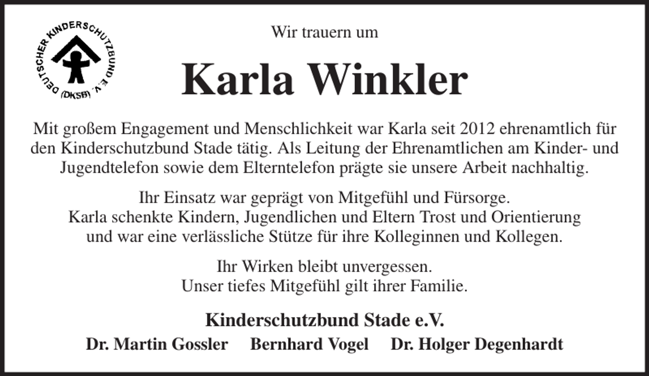 <p>Wir trauern um<br />Karla Winkler<br />Mit großem Engagement und Menschlichkeit war Karla seit 2012 ehrenamtlich für den Kinderschutzbund Stade tätig. Als Leitung der Ehrenamtlichen am Kinder- und Jugendtelefon sowie dem Elterntelefon prägte sie unsere Arbeit nachhaltig.<br />Ihr Einsatz war geprägt von Mitgefühl und Fürsorge.<br />Karla schenkte Kindern, Jugendlichen und Eltern Trost und Orientierung<br />und war eine verlässliche Stütze für ihre Kolleginnen und Kollegen.<br />Ihr Wirken bleibt unvergessen.<br />Unser tiefes Mitgefühl gilt ihrer Familie.<br />Kinderschutzbund Stade e.V.<br />Dr. Martin Gossler Bernhard Vogel Dr. Holger Degenhardt</p>