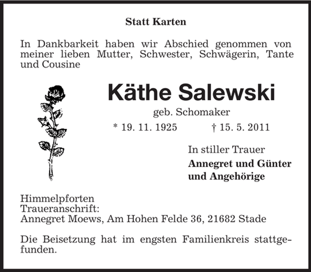 <p>Statt Karten In Dankbarkeit haben wir Abschied genommen von meiner lieben Mutter, Schwester, Schwägerin, Tante und Cousine</p><p>Käthe Salewski<br />geb. Schomaker * 19. 11. 1925 † 15. 5. 2011 In stiller Trauer Annegret und Günter und Angehörige Himmelpforten Traueranschrift: Annegret Moews, Am Hohen Felde 36, 21682 Stade Die Beisetzung hat im engsten Familienkreis stattgefunden.</p>