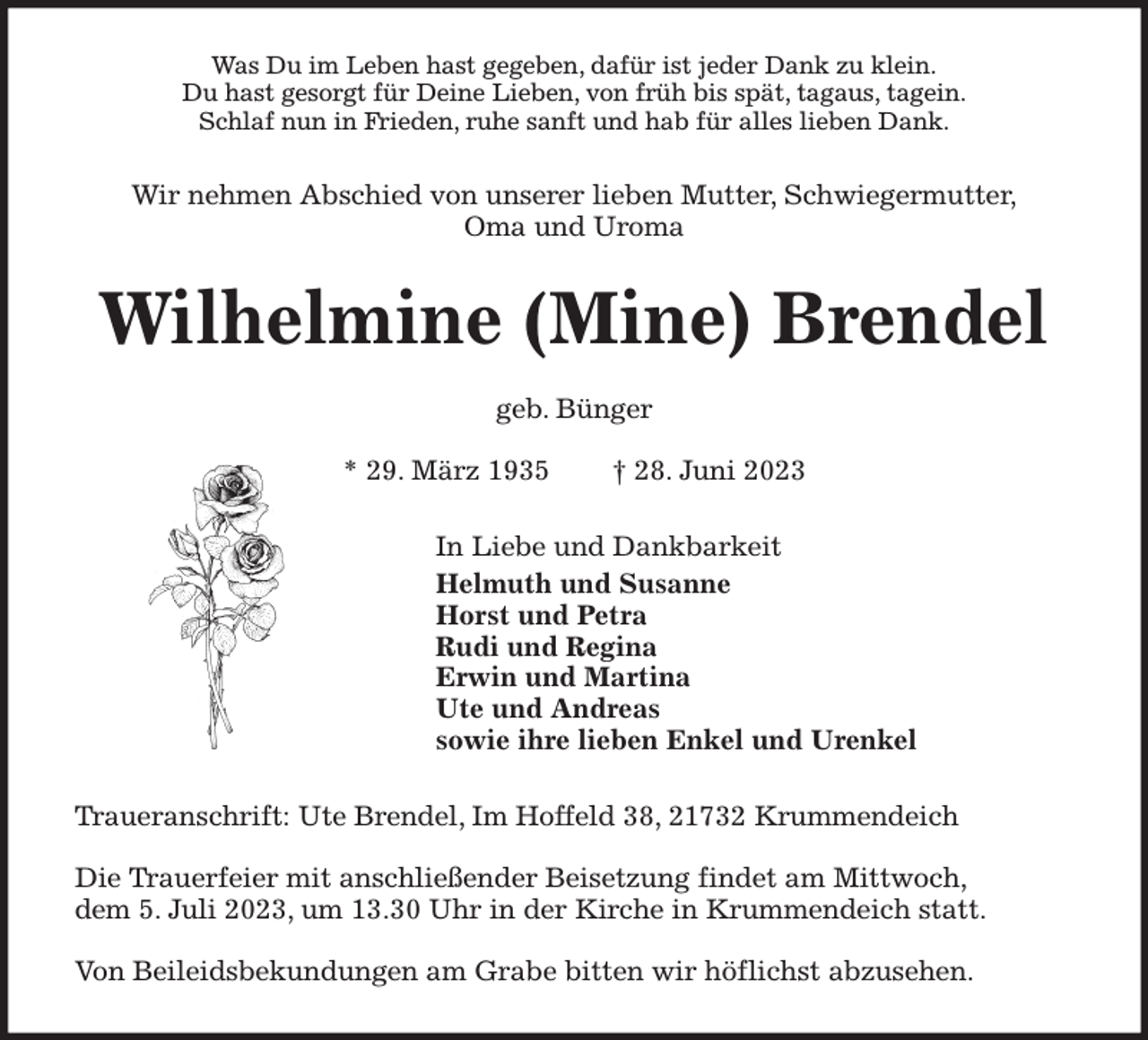 <p>Was Du im Leben hast gegeben, dafür ist jeder Dank zu klein.<br />Du hast gesorgt für Deine Lieben, von früh bis spät, tagaus, tagein.<br />Schlaf nun in Frieden, ruhe sanft und hab für alles lieben Dank.<br />Wir nehmen Abschied von unserer lieben Mutter, Schwiegermutter,<br />Oma und Uroma<br />Wilhelmine (Mine) Brendel</p><p>geb. Bünger</p><p>* 29. März 1935 † 28. Juni 2023<br />In Liebe und Dankbarkeit<br />Helmuth und Susanne<br />Horst und Petra<br />Rudi und Regina<br />Erwin und Martina<br />Ute und Andreas<br />sowie ihre lieben Enkel und Urenkel<br />Traueranschrift: Ute Brendel, Im Hoffeld 38, 21732 Krummendeich</p><p>Die Trauerfeier mit anschließender Beisetzung findet am Mittwoch,<br />dem 5. Juli 2023, um 13.30 Uhr in der Kirche in Krummendeich statt.</p><p>Von Beileidsbekundungen am Grabe bitten wir höflichst abzusehen.</p>