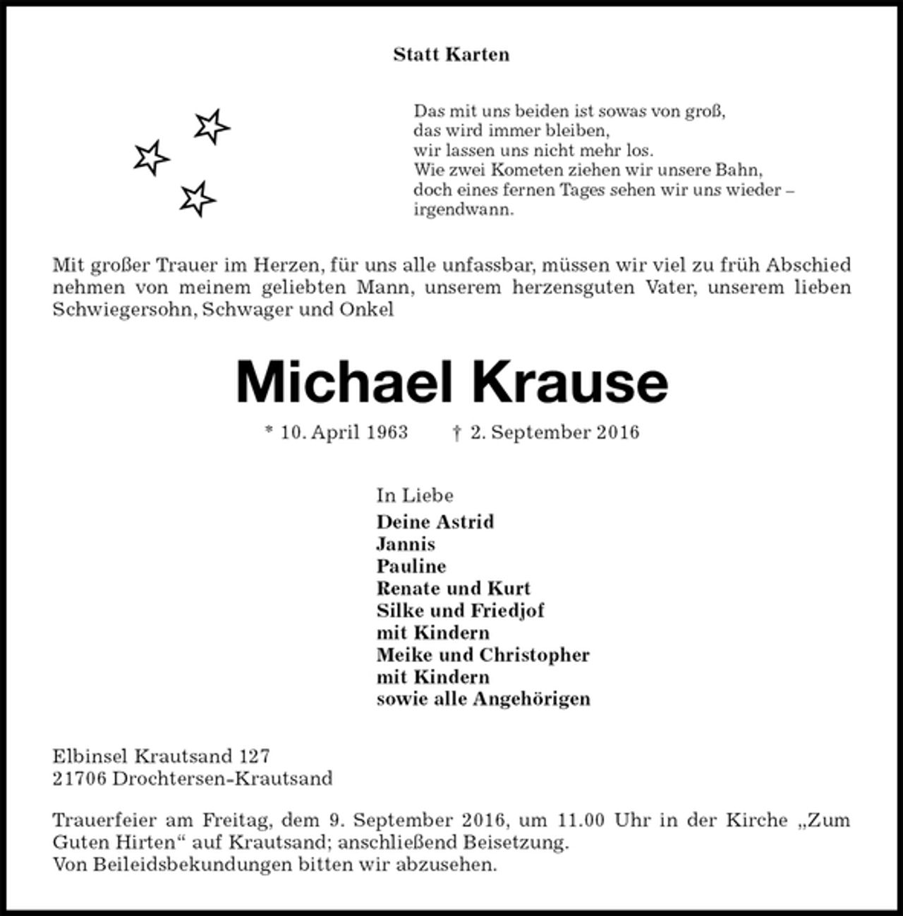 <p>Statt Karten<br />Das mit uns beiden ist sowas von groß,<br />das wird immer bleiben,<br />wir lassen uns nicht mehr los.<br />Wie zwei Kometen ziehen wir unsere Bahn,<br />doch eines fernen Tages sehen wir uns wieder –<br />irgendwann.<br />Mit großer Trauer im Herzen, für uns alle unfassbar, müssen wir viel zu früh Abschied nehmen von meinem geliebten Mann, unserem herzensguten Vater, unserem lieben Schwiegersohn, Schwager und Onkel<br />Michael Krause<br />* 10. April 1963 † 2. September 2016<br />In Liebe<br />Deine Astrid<br />Jannis<br />Pauline<br />Renate und Kurt<br />Silke und Friedjof<br />mit Kindern<br />Meike und Christopher<br />mit Kindern<br />sowie alle Angehörigen<br />Elbinsel Krautsand 127<br />21706 Drochtersen-Krautsand<br />Trauerfeier am Freitag, dem 9. September 2016, um 11.00 Uhr in der Kirche „Zum<br />Guten Hirten“ auf Krautsand; anschließend Beisetzung.<br />Von Beileidsbekundungen bitten wir abzusehen.</p>