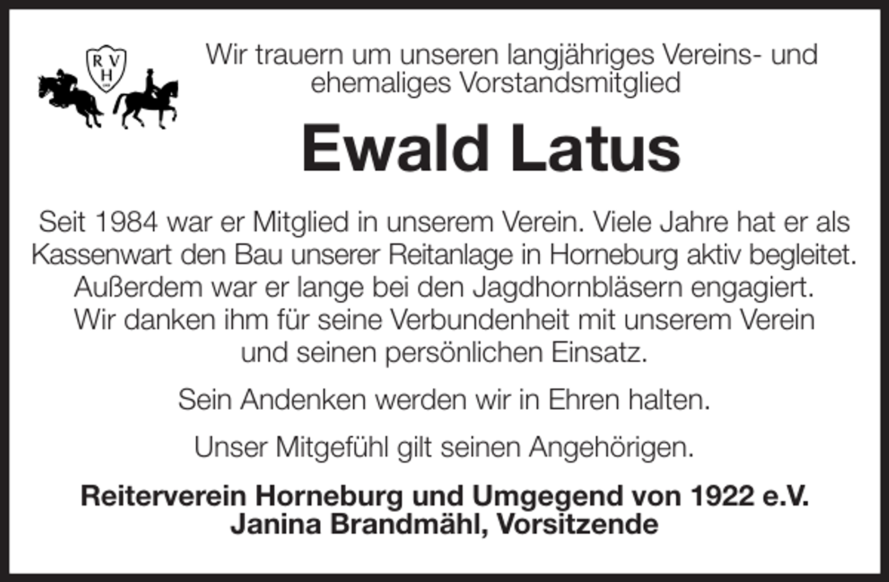 <p>Wir trauern um unseren langjähriges Vereins- und ehemaliges Vorstandsmitglied<br />Ewald Latus<br />Seit 1984 war er Mitglied in unserem Verein. Viele Jahre hat er als Kassenwart den Bau unserer Reitanlage in Horneburg aktiv begleitet.<br />Außerdem war er lange bei den Jagdhornbläsern engagiert.<br />Wir danken ihm für seine Verbundenheit mit unserem Verein<br />und seinen persönlichen Einsatz.<br />Sein Andenken werden wir in Ehren halten.<br />Unser Mitgefühl gilt seinen Angehörigen.<br />Reiterverein Horneburg und Umgegend von 1922 e.V.<br />Janina Brandmähl, Vorsitzende</p>