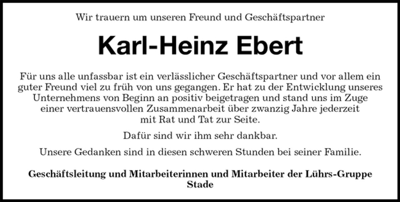 <p>Wir trauern um unseren Freund und Geschäftspartner<br />Karl-Heinz Ebert<br />Für uns alle unfassbar ist ein verlässlicher Geschäftspartner und vor allem ein guter Freund viel zu früh von uns gegangen. Er hat zu der Entwicklung unseres Unternehmens von Beginn an positiv beigetragen und stand uns im Zuge<br />einer vertrauensvollen Zusammenarbeit über zwanzig Jahre jederzeit<br />mit Rat und Tat zur Seite.<br />Dafür sind wir ihm sehr dankbar.<br />Unsere Gedanken sind in diesen schweren Stunden bei seiner Familie.<br />Geschäftsleitung und Mitarbeiterinnen und Mitarbeiter der Lührs-Gruppe<br />Stade</p>