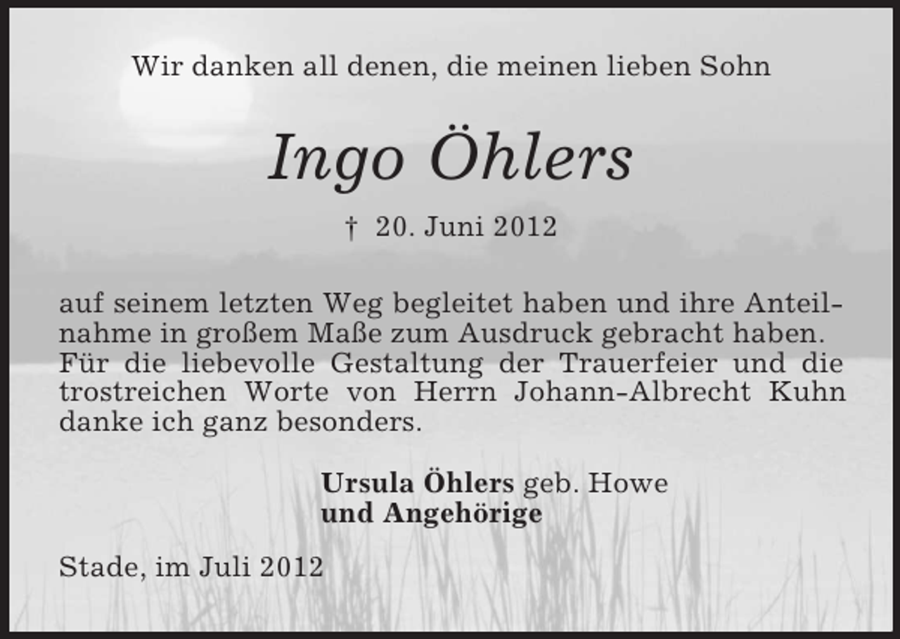 <p>Wir danken all denen, die meinen lieben Sohn<br />Ingo Öhlers<br />† 20. Juni 2012<br />auf seinem letzten Weg begleitet haben und ihre Anteilnahme in großem Maße zum Ausdruck gebracht haben.<br />Für die liebevolle Gestaltung der Trauerfeier und die trostreichen Worte von Herrn Johann-Albrecht Kuhn danke ich ganz besonders.<br />Ursula Öhlers geb. Howe<br />und Angehörige<br />Stade, im Juli 2012</p>