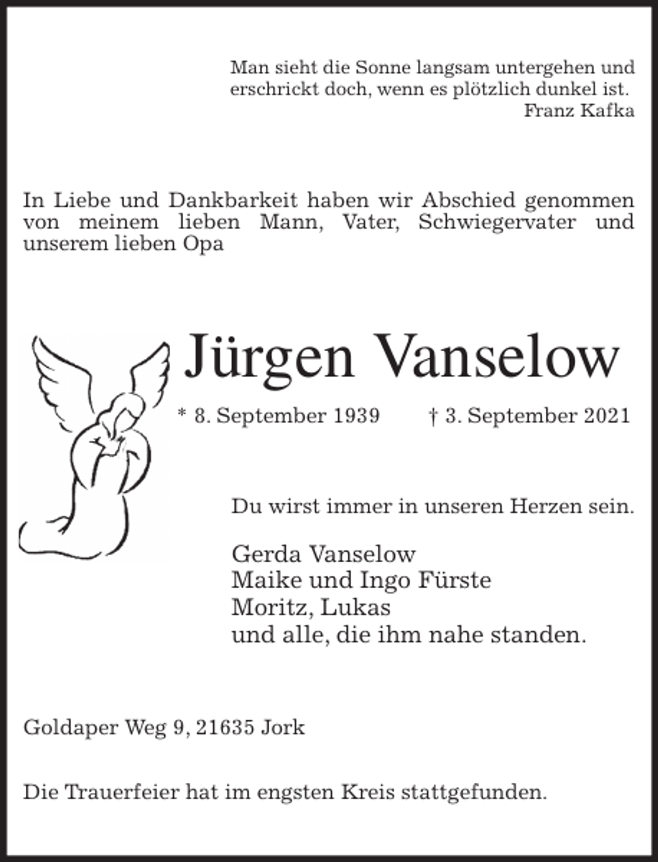 <p>Man sieht die Sonne langsam untergehen und<br />erschrickt doch, wenn es plötzlich dunkel ist.<br />Franz Kafka<br />In Liebe und Dankbarkeit haben wir Abschied genommen von meinem lieben Mann, Vater, Schwiegervater und<br />unserem lieben Opa<br />Jürgen Vanselow<br />* 8. September 1939 † 3. September 2021<br />Du wirst immer in unseren Herzen sein.</p>
<p>Gerda Vanselow<br />Maike und Ingo Fürste<br />Moritz, Lukas<br />und alle, die ihm nahe standen.<br />Goldaper Weg 9, 21635 Jork</p>
<p>Die Trauerfeier hat im engsten Kreis stattgefunden.</p>