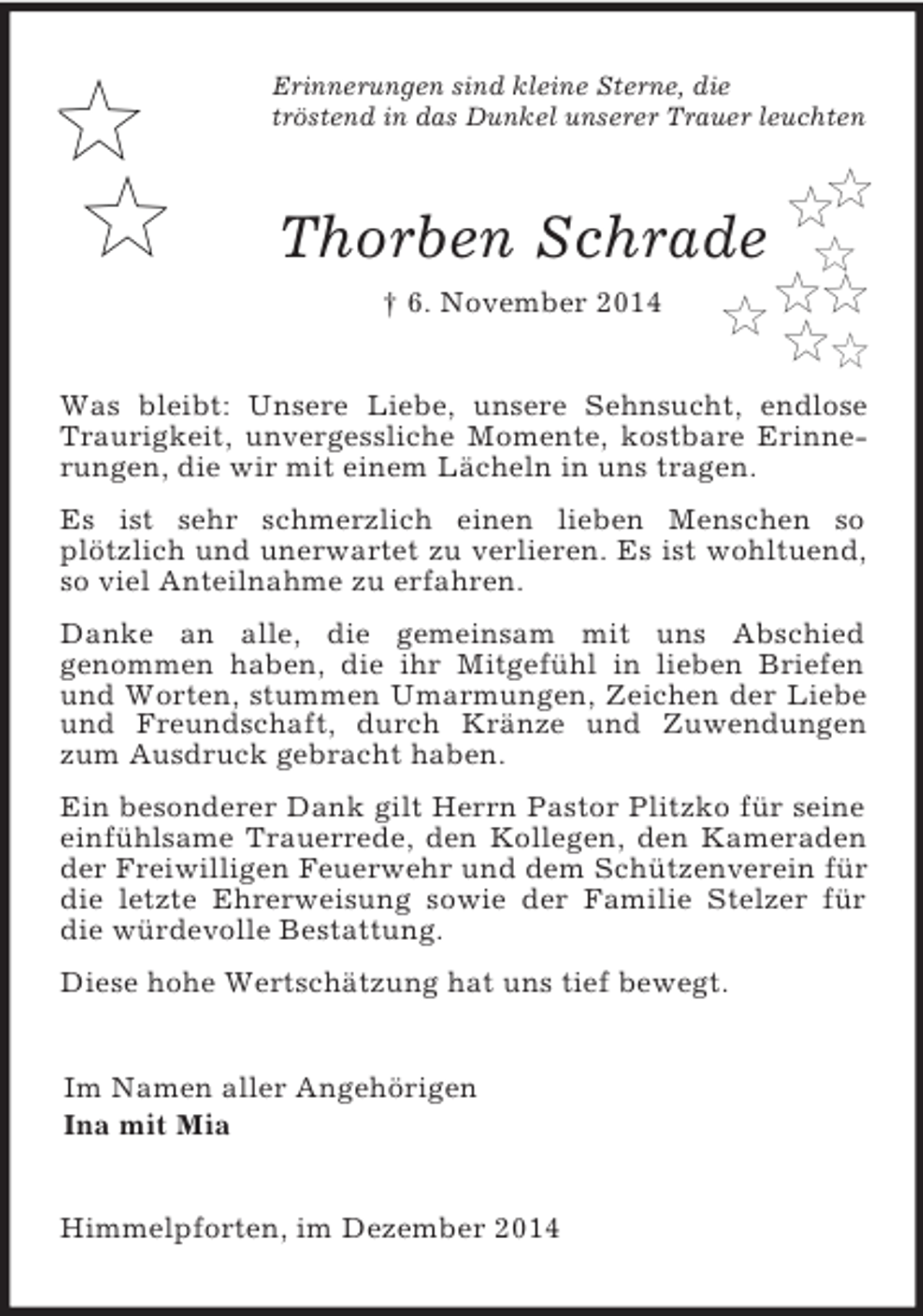 <p>Erinnerungen sind kleine Sterne, die<br />tröstend in das Dunkel unserer Trauer leuchten<br />Thorben Schrade<br />† 6. November 2014<br />Was bleibt: Unsere Liebe, unsere Sehnsucht, endlose Traurigkeit, unvergessliche Momente, kostbare Erinnerungen, die wir mit einem Lächeln in uns tragen.<br />Es ist sehr schmerzlich einen lieben Menschen so<br />plötzlich und unerwartet zu verlieren. Es ist wohltuend, so viel Anteilnahme zu erfahren.<br />Danke an alle, die gemeinsam mit uns Abschied<br />genommen haben, die ihr Mitgefühl in lieben Briefen und Worten, stummen Umarmungen, Zeichen der Liebe und Freundschaft, durch Kränze und Zuwendungen zum Ausdruck gebracht haben.<br />Ein besonderer Dank gilt Herrn Pastor Plitzko für seine einfühlsame Trauerrede, den Kollegen, den Kameraden der Freiwilligen Feuerwehr und dem Schützenverein für die letzte Ehrerweisung sowie der Familie Stelzer für die würdevolle Bestattung.<br />Diese hohe Wertschätzung hat uns tief bewegt.<br />Im Namen aller Angehörigen<br />Ina mit Mia<br />Himmelpforten, im Dezember 2014</p>