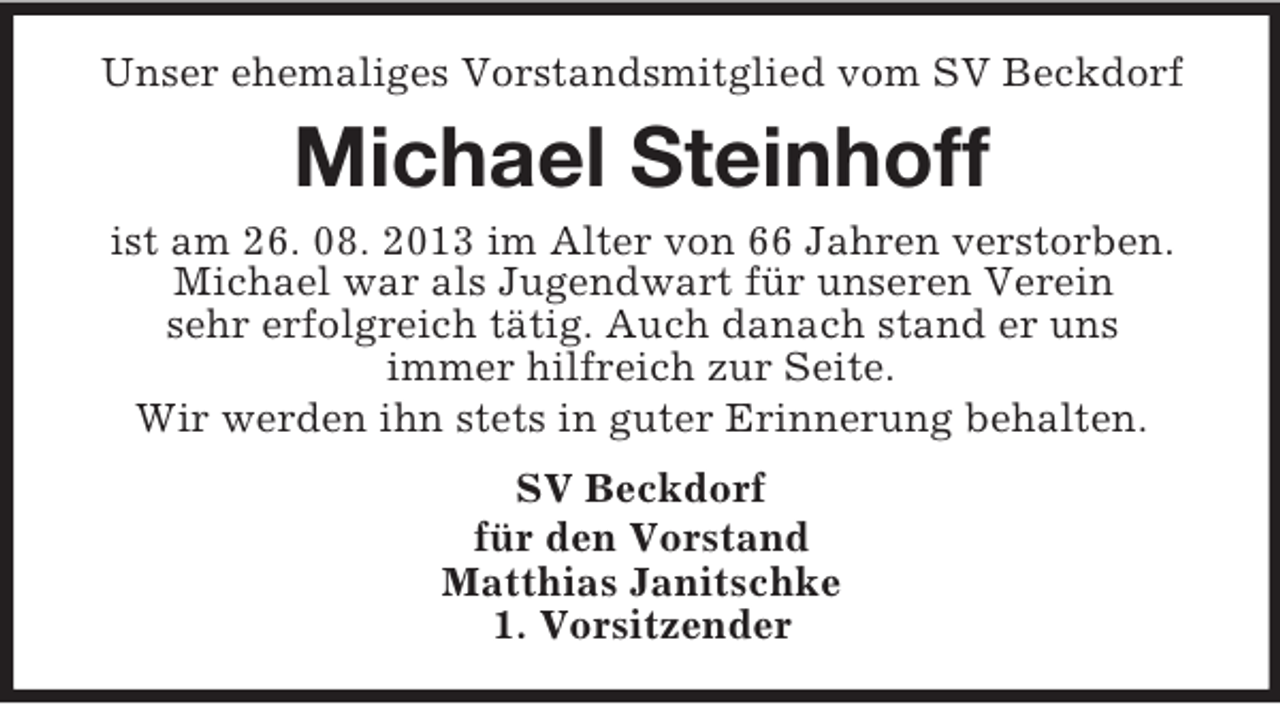 <p>Unser ehemaliges Vorstandsmitglied vom SV Beckdorf</p><p>Michael Steinhoff<br />ist am 26. 08. 2013 im Alter von 66 Jahren verstorben.<br />Michael war als Jugendwart für unseren Verein<br />sehr erfolgreich tätig. Auch danach stand er uns<br />immer hilfreich zur Seite.<br />Wir werden ihn stets in guter Erinnerung behalten.<br />SV Beckdorf<br />für den Vorstand<br />Matthias Janitschke<br />1. Vorsitzender</p>