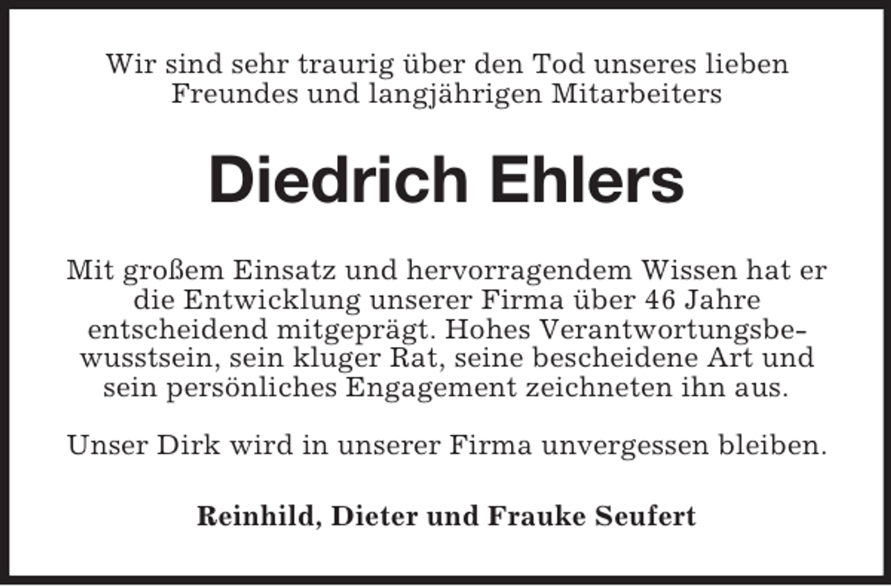 <p>Wir sind sehr traurig über den Tod unseres lieben<br />Freundes und langjährigen Mitarbeiters</p><p>Diedrich Ehlers<br />Mit großem Einsatz und hervorragendem Wissen hat er<br />die Entwicklung unserer Firma über 46 Jahre<br />entscheidend mitgeprägt. Hohes Verantwortungsbewusstsein, sein kluger Rat, seine bescheidene Art und<br />sein persönliches Engagement zeichneten ihn aus.<br />Unser Dirk wird in unserer Firma unvergessen bleiben.<br />Reinhild, Dieter und Frauke Seufert</p>