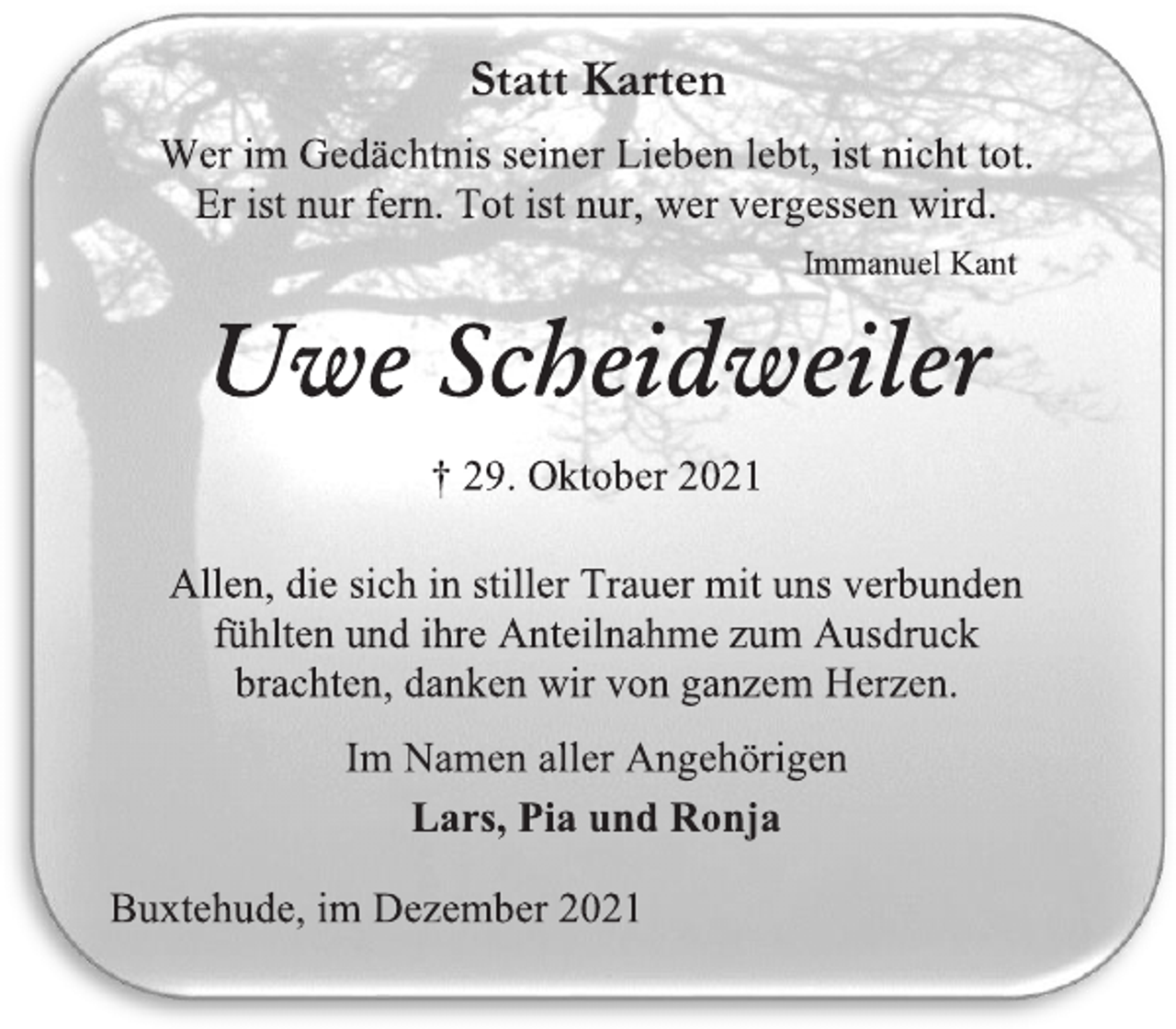 <p>Statt Karten<br />Wer im Gedächtnis seiner Lieben lebt, ist nicht tot.<br />Er ist nur fern. Tot ist nur, wer vergessen wird.<br />Immanuel Kant<br />Uwe Scheidweiler<br />† 29. Oktober 2021<br />Allen, die sich in stiller Trauer mit uns verbunden<br />fühlten und ihre Anteilnahme zum Ausdruck<br />brachten, danken wir von ganzem Herzen.<br />Im Namen aller Angehörigen<br />Lars, Pia und Ronja<br />Buxtehude, im Dezember 2021</p>