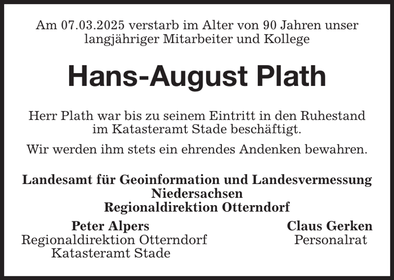 <p>Am 07.03.2025 verstarb im Alter von 90 Jahren unser<br />langjähriger Mitarbeiter und Kollege<br />Hans-August Plath<br />Herr Plath war bis zu seinem Eintritt in den Ruhestand<br />im Katasteramt Stade beschäftigt.<br />Wir werden ihm stets ein ehrendes Andenken bewahren.<br />Landesamt für Geoinformation und Landesvermessung<br />Niedersachsen<br />Regionaldirektion Otterndorf<br />Peter Alpers Claus Gerken<br />Regionaldirektion Otterndorf Personalrat<br />Katasteramt Stade</p>