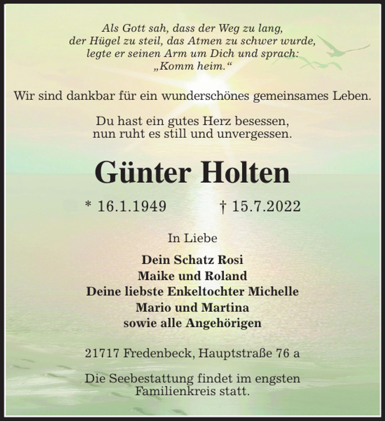<p>Als Gott sah, dass der Weg zu lang,<br />der Hügel zu steil, das Atmen zu schwer wurde,<br />legte er seinen Arm um Dich und sprach:<br />„Komm heim.“<br />Wir sind dankbar für ein wunderschönes gemeinsames Leben.</p><p>Du hast ein gutes Herz besessen,<br />nun ruht es still und unvergessen.<br />Günter Holten<br />* 16.1.1949 † 15.7.2022<br />In Liebe<br />Dein Schatz Rosi<br />Maike und Roland<br />Deine liebste Enkeltochter Michelle<br />Mario und Martina<br />sowie alle Angehörigen<br />21717 Fredenbeck, Hauptstraße 76 a</p><p>Die Seebestattung findet im engsten<br />Familienkreis statt.</p>