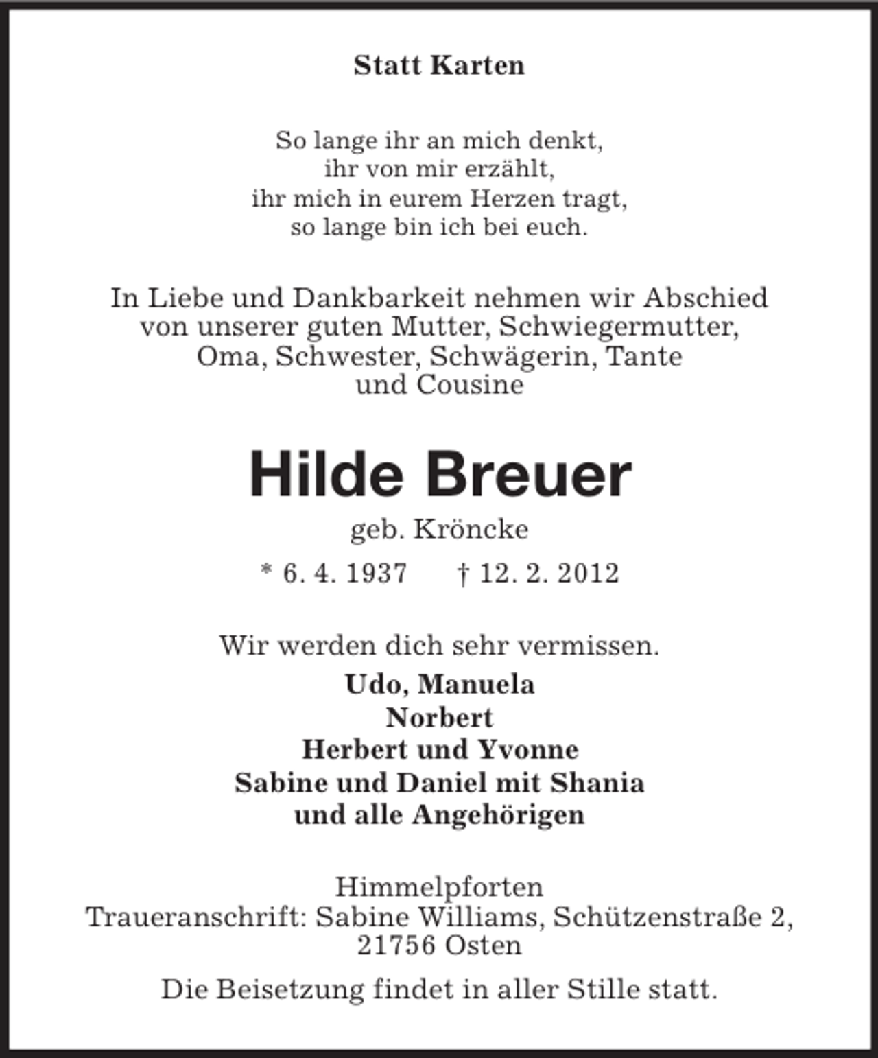 <p>Statt Karten<br />So lange ihr an mich denkt,<br />ihr von mir erzählt,<br />ihr mich in eurem Herzen tragt,<br />so lange bin ich bei euch.</p><p>In Liebe und Dankbarkeit nehmen wir Abschied<br />von unserer guten Mutter, Schwiegermutter,<br />Oma, Schwester, Schwägerin, Tante<br />und Cousine</p><p>Hilde Breuer<br />geb. Kröncke<br />* 6. 4. 1937<br />† 12. 2. 2012<br />Wir werden dich sehr vermissen.<br />Udo, Manuela<br />Norbert<br />Herbert und Yvonne<br />Sabine und Daniel mit Shania<br />und alle Angehörigen<br />Himmelpforten<br />Traueranschrift: Sabine Williams, Schützenstraße 2,<br />21756 Osten<br />Die Beisetzung findet in aller Stille statt.</p>