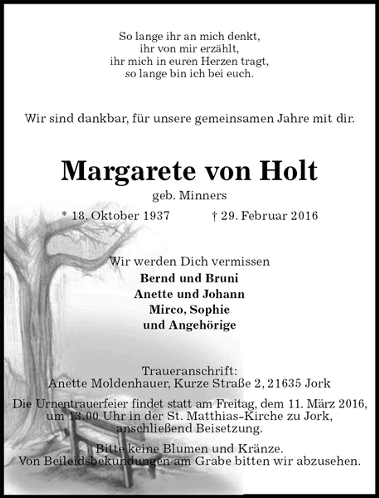 <p>So lange ihr an mich denkt,<br />ihr von mir erzählt,<br />ihr mich in euren Herzen tragt,<br />so lange bin ich bei euch.<br />Wir sind dankbar, für unsere gemeinsamen Jahre mit dir.<br />Margarete von Holt<br />geb. Minners<br />* 18. Oktober 1937 † 29. Februar 2016<br />Wir werden Dich vermissen<br />Bernd und Bruni<br />Anette und Johann<br />Mirco, Sophie<br />und Angehörige<br />Traueranschrift:<br />Anette Moldenhauer, Kurze Straße 2, 21635 Jork<br />Die Urnentrauerfeier findet statt am Freitag, dem 11. März 2016, um 13.00 Uhr in der St. Matthias-Kirche zu Jork,<br />anschließend Beisetzung.<br />Bitte keine Blumen und Kränze.<br />Von Beileidsbekundungen am Grabe bitten wir abzusehen.</p>