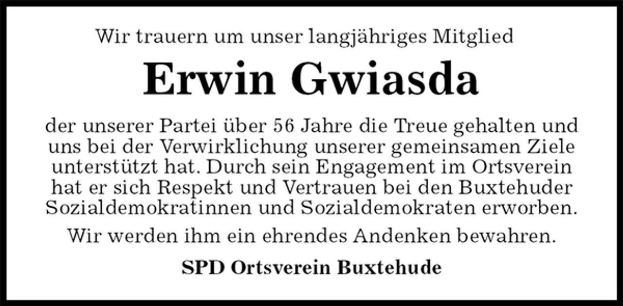 <p>Wir trauern um unser langjähriges Mitglied<br />SPD Ortsverein Buxtehude<br />Erwin Gwiasda<br />der unserer Partei über 56 Jahre die Treue gehalten und uns bei der Verwirklichung unserer gemeinsamen Ziele unterstützt hat. Durch sein Engagement im Ortsverein hat er sich Respekt und Vertrauen bei den Buxtehuder Sozialdemokratinnen und Sozialdemokraten erworben.<br />Wir werden ihm ein ehrendes Andenken bewahren.</p>