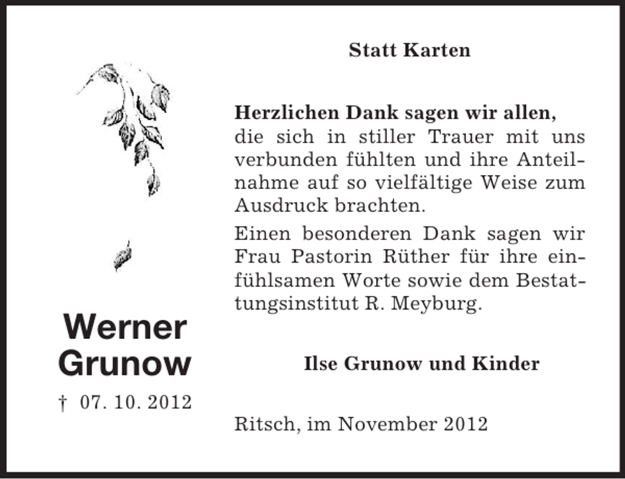 <p>Statt Karten</p><p>Werner<br />Grunow</p><p>Herzlichen Dank sagen wir allen,<br />die sich in stiller Trauer mit uns<br />verbunden fühlten und ihre Anteilnahme auf so vielfältige Weise zum<br />Ausdruck brachten.<br />Einen besonderen Dank sagen wir<br />Frau Pastorin Rüther für ihre einfühlsamen Worte sowie dem Bestattungsinstitut R. Meyburg.<br />Ilse Grunow und Kinder</p><p>† 07. 10. 2012<br />Ritsch, im November 2012</p>
