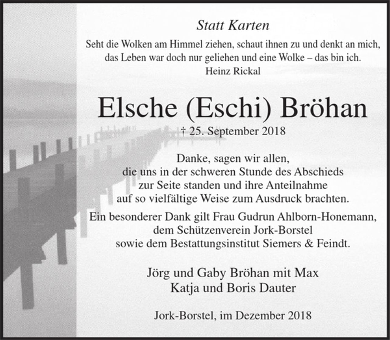 <p>Statt Karten<br />Seht die Wolken am Himmel ziehen, schaut ihnen zu und denkt an mich, das Leben war doch nur geliehen und eine Wolke - das bin ich. Heinz Rickal<br />Elsche (Eschi) Bröhan<br />+ 25. September 2018<br />Danke, sagen wir allen, die uns in der schweren Stunde des Abschieds zur Seite standen und ihre Anteilnahme auf so vielfältige Weise zum Ausdruck brachten.<br />Ein besonderer Dank gilt Frau Gudrun Ahlborn-Honemann, dem Schützenverein Jork-Borstel sowie dem Bestattungsinstitut Siemers &amp; Feindt.<br />Jörg und Gaby Bröhan<br />Katja und Boris Dauter<br />Jork-Borstel, im Dezember 2018</p>
