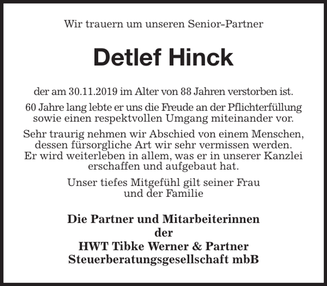 <p>Wir trauern um unseren Senior-Partner<br />Detlef Hinck<br />der am 30.11.2019 im Alter von 88 Jahren verstorben ist.<br />60 Jahre lang lebte er uns die Freude an der Pflichterfüllung sowie einen respektvollen Umgang miteinander vor.<br />Sehr traurig nehmen wir Abschied von einem Menschen,<br />dessen fürsorgliche Art wir sehr vermissen werden.<br />Er wird weiterleben in allem, was er in unserer Kanzlei erschaffen und aufgebaut hat.<br />Unser tiefes Mitgefühl gilt seiner Frau<br />und der Familie<br />Die Partner und Mitarbeiterinnen<br />der<br />HWT Tibke Werner &amp; Partner<br />Steuerberatungsgesellschaft mbB</p>