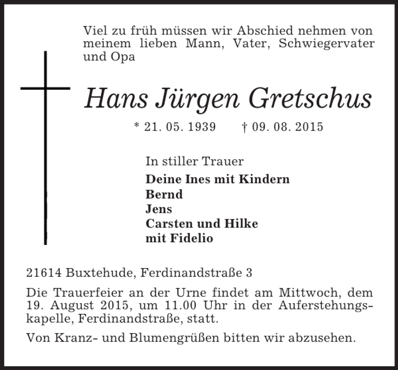 <p>Viel zu früh müssen wir Abschied nehmen von meinem lieben Mann, Vater, Schwiegervater und Opa<br />Hans Jürgen Gretschus<br />* 21. 05. 1939 † 09. 08. 2015<br />In stiller Trauer<br />Deine Ines mit Kindern<br />Bernd<br />Jens<br />Carsten und Hilke<br />mit Fidelio<br />21614 Buxtehude, Ferdinandstraße 3<br />Die Trauerfeier an der Urne findet am Mittwoch, dem 19. August 2015, um 11.00 Uhr in der Auferstehungskapelle, Ferdinandstraße, statt.<br />Von Kranz- und Blumengrüßen bitten wir abzusehen.</p>