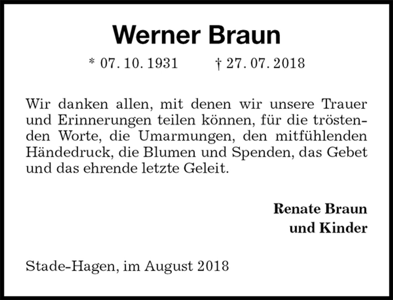 <p>Werner Braun<br />* 07. 10. 1931 † 27. 07. 2018<br />Wir danken allen, mit denen wir unsere Trauer und Erinnerungen teilen können, für die tröstenden Worte, die Umarmungen, den mitfühlenden Händedruck, die Blumen und Spenden, das Gebet und das ehrende letzte Geleit.<br />Renate Braun<br />und Kinder<br />Stade-Hagen, im August 2018</p>